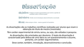 As dissertações são os trabalhos científicos realizados por alunos que visam à
obtenção do título de mestre (mestrado).
Têm caráter experimental de strictu sensu, ou seja, são voltados à pesquisa.
As dissertações são orientadas por doutores. O texto da dissertação é
caracterizado pela defesa de uma ideia ou um questionamento e assume,
portanto, um caráter argumentativo.
Deve conter, também, introdução, desenvolvimento e conclusão.
 