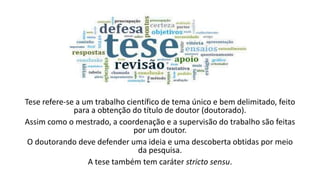 Tese refere-se a um trabalho científico de tema único e bem delimitado, feito
para a obtenção do título de doutor (doutorado).
Assim como o mestrado, a coordenação e a supervisão do trabalho são feitas
por um doutor.
O doutorando deve defender uma ideia e uma descoberta obtidas por meio
da pesquisa.
A tese também tem caráter stricto sensu.
 