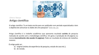 Gênero Textual
Artigo científico
O artigo cientifico “é um texto escrito para ser publicado num período especializado e tem
o objetivo de comunicar os dados de uma pesquisa” ZEVEDO, 2001, p.82).
Artigo científico é o trabalho acadêmico que apresenta resultado sucinto de pesquisa
realizada de acordo com a metodologia científica. Em geral, é produção de 20 páginas ou
menos (normalmente não excede 15 páginas). Pode ser resultado de sínteses de trabalhos
maiores.
O artigo pode ser:
a) original (relatos de experiência de pesquisa, estudo de caso etc.);
b) de revisão.
 