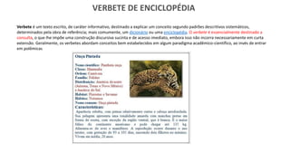 VERBETE DE ENCICLOPÉDIA
Verbete é um texto escrito, de caráter informativo, destinado a explicar um conceito segundo padrões descritivos sistemáticos,
determinados pela obra de referência; mais comumente, um dicionário ou uma enciclopédia. O verbete é essencialmente destinado a
consulta, o que lhe impõe uma construção discursiva sucinta e de acesso imediato, embora isso não incorra necessariamente em curta
extensão. Geralmente, os verbetes abordam conceitos bem estabelecidos em algum paradigma acadêmico-científico, ao invés de entrar
em polêmicas referentes a categorias teóricas discutíveis
 