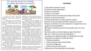 ATIVIDADE
1. Que gênero textual é esse?
2. Como ele está organizado?
3. Quem o escreveu?
4. Qual a sua função?
5. Onde é comum encontrarmos textos como este?
6. Qual é o assunto do texto?
7. O que pode haver na areia quente e úmida?
8. Como os ovos dos geo-helmintos vão parar no solo?
9. Quais nutrientes os vermes disputam no organismo com o
organismo do hospedeiro?
10. Qual é a doença que esse verme pode causar em uma
pessoa?
11. Como evitar a contaminação por geo-helmintos?
12. Leia: “ Dentro do corpo do hospedeiro…”
a) A palavra em destaque pode ser substituída, por qual
expressão sem alterar o sentido da frase?
( ) Pessoas saudáveis
( ) Seres vivos que são contaminados
( ) Animais inteligentes
( ) Seres vivos que vão a praia.
b) Reescreva a frase fazendo essa alteração.
 