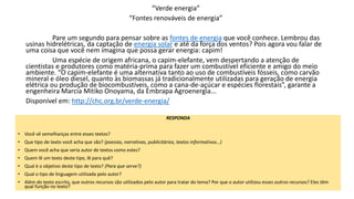 “Verde energia”
“Fontes renováveis de energia”
Pare um segundo para pensar sobre as fontes de energia que você conhece. Lembrou das
usinas hidrelétricas, da captação de energia solar e até da força dos ventos? Pois agora vou falar de
uma coisa que você nem imagina que possa gerar energia: capim!
Uma espécie de origem africana, o capim-elefante, vem despertando a atenção de
cientistas e produtores como matéria-prima para fazer um combustível eficiente e amigo do meio
ambiente. “O capim-elefante é uma alternativa tanto ao uso de combustíveis fósseis, como carvão
mineral e óleo diesel, quanto às biomassas já tradicionalmente utilizadas para geração de energia
elétrica ou produção de biocombustíveis, como a cana-de-açúcar e espécies florestais”, garante a
engenheira Marcia Mitiko Onoyama, da Embrapa Agroenergia...
Disponível em: http://chc.org.br/verde-energia/
RESPONDA
• Você vê semelhanças entre esses textos?
• Que tipo de texto você acha que são? (poesias, narrativas, publicitários, textos informativos…)
• Quem você acha que seria autor de textos como estes?
• Quem lê um texto deste tipo, lê para quê?
• Qual é o objetivo deste tipo de texto? (Para que serve?)
• Qual o tipo de linguagem utilizada pelo autor?
• Além do texto escrito, que outros recursos são utilizados pelo autor para tratar do tema? Por que o autor utilizou esses outros recursos? Eles têm
qual função no texto?
 