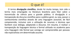 O termo divulgação científica, desde há muito tempo, tem sido o
termo mais empregado na literatura brasileira para falar sobre a
transmissão da ciência para o grande público. A divulgação é a
transposição do discurso científico para o público geral, ou seja, passar o
conhecimento científico através de uma linguagem acessível, de fácil
compreensão, inclusive com a utilização de recursos e técnicas que
facilitem esse diálogo, adaptando o discurso. Em resumo, é realizar a
transposição da linguagem técnica e formal utilizada na academia para
uma linguagem não formal que consiga ser compreendida por pessoas
não especialistas em determinado assunto.
O que é?
 