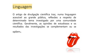 Linguagem
O artigo de divulgação científica traz, numa linguagem
acessível ao
determinado
grande público, reflexões a respeito de
tema investigado por uma comunidade
científica. Geralmente, as opiniões de estudiosos e os
ou se
resultados das investigações se complementam
opõem.
 