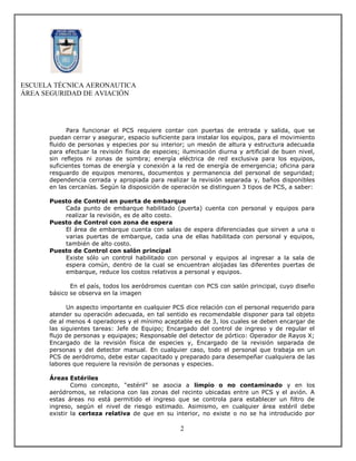ESCUELA TÉCNICA AERONAUTICA
ÁREA SEGURIDAD DE AVIACIÓN




            Para funcionar el PCS requiere contar con puertas de entrada y salida, que se
      puedan cerrar y asegurar, espacio suficiente para instalar los equipos, para el movimiento
      fluido de personas y especies por su interior; un mesón de altura y estructura adecuada
      para efectuar la revisión física de especies; iluminación diurna y artificial de buen nivel,
      sin reflejos ni zonas de sombra; energía eléctrica de red exclusiva para los equipos,
      suficientes tomas de energía y conexión a la red de energía de emergencia; oficina para
      resguardo de equipos menores, documentos y permanencia del personal de seguridad;
      dependencia cerrada y apropiada para realizar la revisión separada y, baños disponibles
      en las cercanías. Según la disposición de operación se distinguen 3 tipos de PCS, a saber:

      Puesto de Control en puerta de embarque
          Cada punto de embarque habilitado (puerta) cuenta con personal y equipos para
          realizar la revisión, es de alto costo.
      Puesto de Control con zona de espera
          El área de embarque cuenta con salas de espera diferenciadas que sirven a una o
          varias puertas de embarque, cada una de ellas habilitada con personal y equipos,
          también de alto costo.
      Puesto de Control con salón principal
          Existe sólo un control habilitado con personal y equipos al ingresar a la sala de
          espera común, dentro de la cual se encuentran alojadas las diferentes puertas de
          embarque, reduce los costos relativos a personal y equipos.

             En el país, todos los aeródromos cuentan con PCS con salón principal, cuyo diseño
      básico se observa en la imagen

            Un aspecto importante en cualquier PCS dice relación con el personal requerido para
      atender su operación adecuada, en tal sentido es recomendable disponer para tal objeto
      de al menos 4 operadores y el mínimo aceptable es de 3, los cuales se deben encargar de
      las siguientes tareas: Jefe de Equipo; Encargado del control de ingreso y de regular el
      flujo de personas y equipajes; Responsable del detector de pórtico: Operador de Rayos X;
      Encargado de la revisión física de especies y, Encargado de la revisión separada de
      personas y del detector manual. En cualquier caso, todo el personal que trabaja en un
      PCS de aeródromo, debe estar capacitado y preparado para desempeñar cualquiera de las
      labores que requiere la revisión de personas y especies.

      Áreas Estériles
              Como concepto, “estéril” se asocia a limpio o no contaminado y en los
      aeródromos, se relaciona con las zonas del recinto ubicadas entre un PCS y el avión. A
      estas áreas no está permitido el ingreso que se controla para establecer un filtro de
      ingreso, según el nivel de riesgo estimado. Asimismo, en cualquier área estéril debe
      existir la certeza relativa de que en su interior, no existe o no se ha introducido por

                                                   2
 