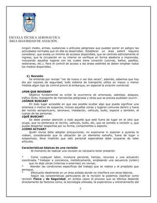 ESCUELA TÉCNICA AERONAUTICA
ÁREA SEGURIDAD DE AVIACIÓN

      ningún medio, armas, sustancias o artículos peligrosos que puedan poner en peligro las
      actividades normales que en ella se desarrollan. Establecer un área estéril requiere
      considerar, que exista un mínimo de accesos disponibles, que se controle estrictamente el
      ingreso, que la circulación en su interior se verifique en forma aleatoria e imprevista,
      incluyendo aquellos lugares con los cuales tiene conexión (cocinas, baños, pasillos,
      restoranes, etc.). Para el control de acceso a las áreas estériles se deben emplear todos
      los medios disponibles.


         1) Revisión
           Se entiende por revisar “ver de nuevo o ver dos veces”, además, sabemos que hoy
      día por razones de seguridad, todo sistema de transporte utiliza en mayor o menor
      medida algún tipo de control previo al embarque, en especial la aviación comercial.

      ¿POR QUE REVISAR?
            Objetivo fundamental es evitar la ocurrencia de amenazas, sabotaje, ataques,
      tráfico ilícito, transporte de mercancías peligrosas y otras que se prevea pudiesen ocurrir.
      ¿DÓNDE BUSCAR?
            En todo lugar accesible en que sea posible ocultar algo que pueda significar una
      amenaza o motivo de sospecha, incluso aquellas zonas y lugares comunes dentro y fuera
      del recinto aeroportuario, aeronave, instalación, vehículo, bulto, especie y también, el
      cuerpo de las personas.
      ¿QUÉ BUSCAR?
            Se debe prestar atención a todo aquello que esté fuera de lugar en el sitio que
      ocupa, que no pertenece al recinto, vehículo, bulto, etc, que se somete a revisión y, que
      pueda despertar sospechas por su forma, componentes o aspecto.
      ¿COMO ACTUAR?
            Quién revisa debe adoptar precauciones, no exponerse ni exponer a quienes le
      rodean, considerando que la ubicación de un elemento extraño, fuera de lugar o
      sospechoso, lleva implícito que sólo personal especialista debe ocuparse de tales
      artículos.

      Características básicas de una revisión
            Al momento de realizar una revisión es necesario tener presente:

      *      Como cualquier labor, involucra personal, tiempo, recursos y una actuación
      coordinada, * trabajar a conciencia, metódicamente, empleando una secuencia (orden)
            que no deje zonas (internas o externas) sin revisar,
      *      Atender las condiciones específicas del trabajo que se realiza y el propósito que
      persigue,
      *      Efectuarla idealmente en un área aislada donde no interfiera con otras labores.
             Según las características particulares de la revisión la podemos clasificar como
      revisión Física y de Seguridad, en ambos casos el proceso que se efectúa depende
      directamente de factores como, la tecnología utilizada, la experiencia y entrenamiento del

                                                   3
 