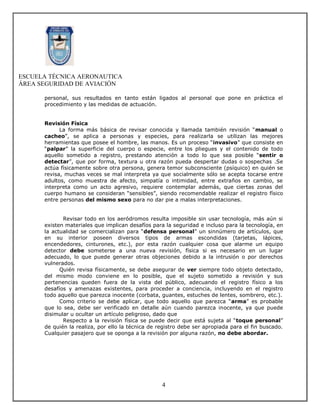 ESCUELA TÉCNICA AERONAUTICA
ÁREA SEGURIDAD DE AVIACIÓN

      personal, sus resultados en tanto están ligados al personal que pone en práctica el
      procedimiento y las medidas de actuación.


      Revisión Física
            La forma más básica de revisar conocida y llamada también revisión “manual o
      cacheo”, se aplica a personas y especies, para realizarla se utilizan las mejores
      herramientas que posee el hombre, las manos. Es un proceso “invasivo” que consiste en
      “palpar” la superficie del cuerpo o especie, entre los pliegues y el contenido de todo
      aquello sometido a registro, prestando atención a todo lo que sea posible “sentir o
      detectar”, que por forma, textura u otra razón pueda despertar dudas o sospechas .Se
      actúa físicamente sobre otra persona, genera temor subconsciente (psíquico) en quién se
      revisa, muchas veces se mal interpreta ya que socialmente sólo se acepta tocarse entre
      adultos, como muestra de afecto, simpatía o intimidad, entre extraños en cambio, se
      interpreta como un acto agresivo, requiere contemplar además, que ciertas zonas del
      cuerpo humano se consideran “sensibles”, siendo recomendable realizar el registro físico
      entre personas del mismo sexo para no dar pie a malas interpretaciones.


             Revisar todo en los aeródromos resulta imposible sin usar tecnología, más aún si
      existen materiales que implican desafíos para la seguridad e incluso para la tecnología, en
      la actualidad se comercializan para “defensa personal” un sinnúmero de artículos, que
      en su interior poseen diversos tipos de armas escondidas (tarjetas, lápices,
      encendedores, cinturones, etc.), por esta razón cualquier cosa que alarme un equipo
      detector debe someterse a una nueva revisión, física si es necesario en un lugar
      adecuado, lo que puede generar otras objeciones debido a la intrusión o por derechos
      vulnerados.
            Quién revisa físicamente, se debe asegurar de ver siempre todo objeto detectado,
      del mismo modo conviene en lo posible, que el sujeto sometido a revisión y sus
      pertenencias queden fuera de la vista del público, adecuando el registro físico a los
      desafíos y amenazas existentes, para proceder a conciencia, incluyendo en el registro
      todo aquello que parezca inocente (corbata, guantes, estuches de lentes, sombrero, etc.).
            Como criterio se debe aplicar, que todo aquello que parezca “arma” es probable
      que lo sea, debe ser verificado en detalle aún cuando parezca inocente, ya que puede
      disimular u ocultar un artículo peligroso, dado que
             Respecto a la revisión física se puede decir que está sujeta al “toque personal”
      de quién la realiza, por ello la técnica de registro debe ser apropiada para el fin buscado.
      Cualquier pasajero que se oponga a la revisión por alguna razón, no debe abordar.




                                                   4
 