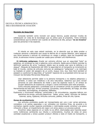 ESCUELA TÉCNICA AERONAUTICA
ÁREA SEGURIDAD DE AVIACIÓN


      Revisión de Seguridad

             Conocida también como revisión con apoyo técnico, puede alcanzar niveles de
      sofisticación en vista de la tecnología que se utilice para el propósito. Tiene similares
      características que la anterior aún cuando se diferencia de ella, porque “no es invasiva”
      para las personas ni las especies.




           El interés en este caso estará centrado, en la atención que se debe prestar a
      cualquier persona o elemento que cause la alarma de un equipo detector, para asegurar
      que dicha persona o artículo no constituya un riesgo o peligro, para los ocupantes del
      avión, la aeronave misma o pueda ser usado para cometer una interferencia.

          2) Artículos peligrosos :Puede ser extremo afirmar que en seguridad “todo” es
      peligroso, sin embargo es real si sabemos como utilizarlo. Basta para el efecto recordar la
      definición genérica de arma “cualquier objeto que se pueda usar para la defensa o el
      ataque”. Después de Septiembre del 2001 la seguridad en el transporte se incrementó en
      todo el mundo, cientos de artículos comunes se catalogaron “peligrosos” y se restringió
      su traslado en poder del pasajero de un avión, buque, tren, bus. Esto llevó también al
      pasajero a cuestionar la seguridad, al “quitarle” especies de su propiedad entre las que se
      incluyen las llamadas Mercancías Peligrosas.

           Usar detectores permite saber si la persona transporta o no objetos peligrosos y
           también, si estos son metálicos o de otra naturaleza. Sabemos que para revisar
           personas se usan detectores de metal y para las especies rayos X, en ambos se
           ocupan detectores de explosivos y drogas y canes entrenados para este propósito.
           Como artículos peligrosos y prohibidos que se consideran armas se pueden señalar:
      Herramientas de todo tipo, Armas cortantes, punzantes, contundentes, de fuego, de artes
           marciales, lacrimógenas, arrojadizas, ballestas;
      Explosivos y municiones militares, comerciales y de circunstancia, juguetes bélicos con
           apariencia de armas, artículos deportivos bates, arcos, palos, artículos de belleza
             colonias, spray, fijadores, Artículos comunes, palillos, limas de uña, tijeras.

      Zonas de ocultamiento
            Los artículos prohibidos puede ser transportados por una o por varias personas,
      completos o en partes separadas y ser utilizados con distintos fines, de acuerdo a la
      normativa vigente ocultar especies prohibidas o restringidas puede constituir una grave
      infracción y llevar, al impedimento de viajar o en otros casos a un proceso judicial.
            Encontrar estas especies en un bulto no es difícil, disimuladas para hacerlas pasar
      como inofensivas cambiando sus rótulos o contenedores, muchas de estas en poca
      cantidad (explosivos y otras) pueden producir efectos a todo el medio de transporte, a

                                                  5
 