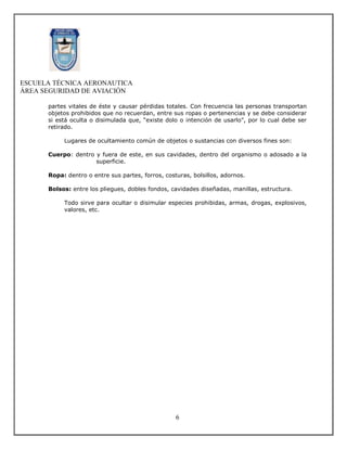 ESCUELA TÉCNICA AERONAUTICA
ÁREA SEGURIDAD DE AVIACIÓN

      partes vitales de éste y causar pérdidas totales. Con frecuencia las personas transportan
      objetos prohibidos que no recuerdan, entre sus ropas o pertenencias y se debe considerar
      si está oculta o disimulada que, “existe dolo o intención de usarlo”, por lo cual debe ser
      retirado.

           Lugares de ocultamiento común de objetos o sustancias con diversos fines son:

      Cuerpo: dentro y fuera de este, en sus cavidades, dentro del organismo o adosado a la
                     superficie.

      Ropa: dentro o entre sus partes, forros, costuras, bolsillos, adornos.

      Bolsos: entre los pliegues, dobles fondos, cavidades diseñadas, manillas, estructura.

           Todo sirve para ocultar o disimular especies prohibidas, armas, drogas, explosivos,
           valores, etc.




                                                   6
 