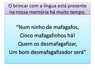 O brincar com a língua está presente
na nossa memória há muito tempo.
“Num ninho de mafagafos,
Cinco mafagafinhos há!
Quem os desmafagafizar,
Um bom desmafagafizador será”
 