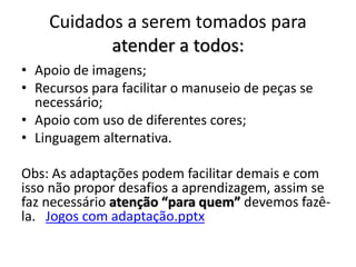 Cuidados a serem tomados para
atender a todos:
• Apoio de imagens;
• Recursos para facilitar o manuseio de peças se
necessário;
• Apoio com uso de diferentes cores;
• Linguagem alternativa.
Obs: As adaptações podem facilitar demais e com
isso não propor desafios a aprendizagem, assim se
faz necessário atenção “para quem” devemos fazê-
la. Jogos com adaptação.pptx
 