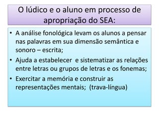 O lúdico e o aluno em processo de
apropriação do SEA:
• A análise fonológica levam os alunos a pensar
nas palavras em sua dimensão semântica e
sonoro – escrita;
• Ajuda a estabelecer e sistematizar as relações
entre letras ou grupos de letras e os fonemas;
• Exercitar a memória e construir as
representações mentais; (trava-língua)
 