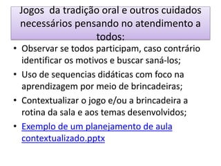 Jogos da tradição oral e outros cuidados
necessários pensando no atendimento a
todos:
• Observar se todos participam, caso contrário
identificar os motivos e buscar saná-los;
• Uso de sequencias didáticas com foco na
aprendizagem por meio de brincadeiras;
• Contextualizar o jogo e/ou a brincadeira a
rotina da sala e aos temas desenvolvidos;
• Exemplo de um planejamento de aula
contextualizado.pptx
 