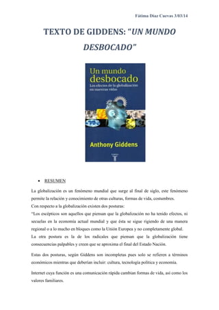 Fátima Díaz Cuevas 3/03/14
TEXTO DE GIDDENS: “UN MUNDO
DESBOCADO”
 RESUMEN
La globalización es un fenómeno mundial que surge al final de siglo, este fenómeno
permite la relación y conocimiento de otras culturas, formas de vida, costumbres.
Con respecto a la globalización existen dos posturas:
“Los escépticos son aquellos que piensan que la globalización no ha tenido efectos, ni
secuelas en la economía actual mundial y que ésta se sigue rigiendo de una manera
regional o a lo mucho en bloques como la Unión Europea y no completamente global.
La otra postura es la de los radicales que piensan que la globalización tiene
consecuencias palpables y creen que se aproxima el final del Estado Nación.
Estas dos posturas, según Giddens son incompletas pues solo se refieren a términos
económicos mientras que deberían incluir: cultura, tecnología política y economía.
Internet cuya función es una comunicación rápida cambian formas de vida, así como los
valores familiares.
 