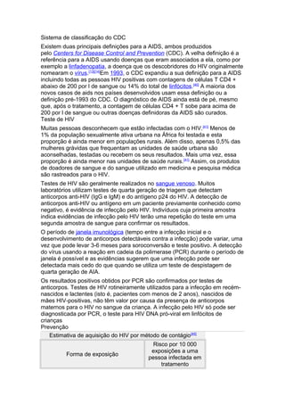 Sistema de classificação do CDC
Existem duas principais definições para a AIDS, ambos produzidos
pelo Centers for Disease Control and Prevention (CDC). A velha definição é a
referência para a AIDS usando doenças que eram associados a ela, como por
exemplo a linfadenopatia, a doença que os descobridores do HIV originalmente
nomearam o vírus.[13][14]Em 1993, o CDC expandiu a sua definição para a AIDS
incluindo todas as pessoas HIV positivas com contagens de células T CD4 +
abaixo de 200 por l de sangue ou 14% do total de linfócitos.[40] A maioria dos
novos casos de aids nos países desenvolvidos usam essa definição ou a
definição pré-1993 do CDC. O diagnóstico de AIDS ainda está de pé, mesmo
que, após o tratamento, a contagem de células CD4 + T sobe para acima de
200 por l de sangue ou outras doenças definidoras da AIDS são curados.
Teste de HIV
Muitas pessoas desconhecem que estão infectadas com o HIV. [41] Menos de
1% da população sexualmente ativa urbana na África foi testada e esta
proporção é ainda menor em populações rurais. Além disso, apenas 0,5% das
mulheres grávidas que frequentam as unidades de saúde urbana são
aconselhadas, testadas ou recebem os seus resultados. Mais uma vez, essa
proporção é ainda menor nas unidades de saúde rurais. [41] Assim, os produtos
de doadores de sangue e do sangue utilizado em medicina e pesquisa médica
são rastreados para o HIV.
Testes de HIV são geralmente realizados no sangue venoso. Muitos
laboratórios utilizam testes de quarta geração de triagem que detectam
anticorpos anti-HIV (IgG e IgM) e do antígeno p24 do HIV. A detecção de
anticorpos anti-HIV ou antígeno em um paciente previamente conhecido como
negativo, é evidência de infecção pelo HIV. Indivíduos cuja primeira amostra
indica evidências de infecção pelo HIV terão uma repetição do teste em uma
segunda amostra de sangue para confirmar os resultados.
O período de janela imunológica (tempo entre a infecção inicial e o
desenvolvimento de anticorpos detectáveis contra a infecção) pode variar, uma
vez que pode levar 3-6 meses para soroconversão e teste positivo. A detecção
do vírus usando a reação em cadeia da polimerase (PCR) durante o período de
janela é possível e as evidências sugerem que uma infecção pode ser
detectada mais cedo do que quando se utiliza um teste de despistagem de
quarta geração de AIA.
Os resultados positivos obtidos por PCR são confirmados por testes de
anticorpos. Testes de HIV rotineiramente utilizados para a infecção em recém-
nascidos e lactentes (isto é, pacientes com menos de 2 anos), nascidos de
mães HIV-positivas, não têm valor por causa da presença de anticorpos
maternos para o HIV no sangue da criança. A infecção pelo HIV só pode ser
diagnosticada por PCR, o teste para HIV DNA pró-viral em linfócitos de
crianças
Prevenção
    Estimativa de aquisição do HIV por método de contágio [45]
                                           Risco por 10 000
                                          exposições a uma
         Forma de exposição
                                         pessoa infectada em
                                              tratamento
 