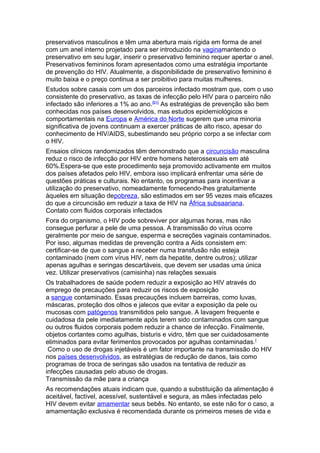 preservativos masculinos e têm uma abertura mais rígida em forma de anel
com um anel interno projetado para ser introduzido na vaginamantendo o
preservativo em seu lugar, inserir o preservativo feminino requer apertar o anel.
Preservativos femininos foram apresentados como uma estratégia importante
de prevenção do HIV. Atualmente, a disponibilidade de preservativo feminino é
muito baixa e o preço continua a ser proibitivo para muitas mulheres.
Estudos sobre casais com um dos parceiros infectado mostram que, com o uso
consistente do preservativo, as taxas de infecção pelo HIV para o parceiro não
infectado são inferiores a 1% ao ano.[61] As estratégias de prevenção são bem
conhecidas nos países desenvolvidos, mas estudos epidemiológicos e
comportamentais na Europa e América do Norte sugerem que uma minoria
significativa de jovens continuam a exercer práticas de alto risco, apesar do
conhecimento de HIV/AIDS, subestimando seu próprio corpo a se infectar com
o HIV.
Ensaios clínicos randomizados têm demonstrado que a circuncisão masculina
reduz o risco de infecção por HIV entre homens heterossexuais em até
60%.Espera-se que este procedimento seja promovido activamente em muitos
dos países afetados pelo HIV, embora isso implicará enfrentar uma série de
questões práticas e culturais. No entanto, os programas para incentivar a
utilização do preservativo, nomeadamente fornecendo-lhes gratuitamente
àqueles em situação depobreza, são estimados em ser 95 vezes mais eficazes
do que a circuncisão em reduzir a taxa de HIV na África subsaariana.
Contato com fluidos corporais infectados
Fora do organismo, o HIV pode sobreviver por algumas horas, mas não
consegue perfurar a pele de uma pessoa. A transmissão do vírus ocorre
geralmente por meio de sangue, esperma e secreções vaginais contaminados.
Por isso, algumas medidas de prevenção contra a Aids consistem em:
certificar-se de que o sangue a receber numa transfusão não esteja
contaminado (nem com vírus HIV, nem da hepatite, dentre outros); utilizar
apenas agulhas e seringas descartáveis, que devem ser usadas uma única
vez. Utilizar preservativos (camisinha) nas relações sexuais
Os trabalhadores de saúde podem reduzir a exposição ao HIV através do
emprego de precauções para reduzir os riscos de exposição
a sangue contaminado. Essas precauções incluem barreiras, como luvas,
máscaras, proteção dos olhos e jalecos que evitar a exposição da pele ou
mucosas com patógenos transmitidos pelo sangue. A lavagem frequente e
cuidadosa da pele imediatamente após terem sido contaminados com sangue
ou outros fluidos corporais podem reduzir a chance de infecção. Finalmente,
objetos cortantes como agulhas, bisturis e vidro, têm que ser cuidadosamente
eliminados para evitar ferimentos provocados por agulhas contaminadas. [
 Como o uso de drogas injetáveis é um fator importante na transmissão do HIV
nos países desenvolvidos, as estratégias de redução de danos, tais como
programas de troca de seringas são usados na tentativa de reduzir as
infecções causadas pelo abuso de drogas.
Transmissão da mãe para a criança
As recomendações atuais indicam que, quando a substituição da alimentação é
aceitável, factível, acessível, sustentável e segura, as mães infectadas pelo
HIV devem evitar amamentar seus bebês. No entanto, se este não for o caso, a
amamentação exclusiva é recomendada durante os primeiros meses de vida e
 