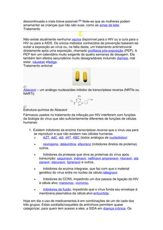 descontinuada o mais breve possível.[69] Note-se que as mulheres podem
amamentar as crianças que não são suas, como as amas de leite.
Tratamento


Não existe atualmente nenhuma vacina disponível para o HIV ou a cura para o
HIV ou para a AIDS. Os únicos métodos conhecidos de prevenção baseiam-se
evitar a exposição ao vírus ou, na falta desta, um tratamento antirretroviral
diretamente após uma exposição, chamado profilaxia pós-exposição (PEP). A
PEP tem um calendário muito exigente de quatro semanas de dosagem. Ela
também tem efeitos secundários muito desagradáveis incluindo diarreia, mal
estar, náuseas efadiga.
Tratamento antiviral




Abacavir – um análogo nucleosídeo inibidor da transcriptase reversa (NRTIs ou
NARTI)



Estrutura química do Abacavir
Fármacos usados no tratamento da infecção por HIV interferem com funções
da biologia do vírus que são suficientemente diferentes de funções de células
humanas:

   1. Existem inibidores da enzima transcriptase reversa que o vírus usa para
      se reproduzir e que não existem nas células humanas:
      •     AZT, ddC, ddI, d4T, ABC (todos análogos de nucleótidos)

       •     nevirapina, delavirdina, efavirenz (inibidores diretos da proteína),
           outros.
       •      Inibidores da protease que cliva as proteínas do vírus após
           transcrição: saquinavir, indinavir, nelfinavir,amprenavir, ritonavir, ata
           zanavir, darunavir, tipranavir e outros.
       •     Inibidores da enzima integrase, que faz com que o material
           genético do vírus entre no núcleo da célula:raltegravir.
       •      Inibidores do CCR5, impedindo um dos passos de ligação do HIV
           à célula alvo: maraviroc, vicriviroc.
       •     Inibidores de fusão, impedindo que o vírus funda seu envelope à
           membrana plasmática da célula alvo:enfuvirtida.

Hoje em dia o uso de medicamentos é em combinações de um de cada dos
três grupos. Estes cocktails/coquetéis de antivíricos permitem quase
categorizar, para quem tem acesso a eles, a SIDA em doença crónica. Os
 