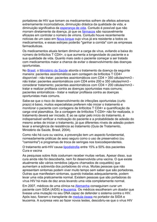 portadores de HIV que tomam os medicamentos sofrem de efeitos adversos
extremamente incomodativos, diminuição drástica da qualidade de vida, e
diminuição significativa da esperança de vida. Contudo é possível que não
morram diretamente da doença, já que os fármacos são razoavelmente
eficazes em controlar o número de virions. Contudo houve recentemente
notícias de um caso em Nova Iorque cujo vírus já era resistente a todos os
medicamentos, e essas estirpes poderão "ganhar a corrida" com as empresas
farmacêuticas.
Os medicamentos atuais tentam diminuir a carga de vírus, evitando a baixa do
número de linfócitos T CD4+, o que aumenta a longevidade do paciente e a
sua qualidade de vida. Quanto mais cedo o paciente começar a ser tratado
com medicamentos maior a chance de evitar o desenvolvimento das doenças
oportunistas.
No Brasil, o Ministério da Saúde aborda o tratamento da doença da seguinte
maneira: pacientes assintomáticos sem contagem de linfócitos T CD4+
disponível - não tratar; pacientes assintomáticos com CD4 > 350 células/mm3 -
não tratar; pacientes assintomáticos com CD4 entre 200 e 350 células/mm3 -
considerar tratamento; pacientes assintomáticos com CD4 < 200 células/mm3 -
tratar e realizar profilaxia contra as doenças oportunistas mais comuns;
pacientes sintomáticos - tratar e realizar profilaxia contra as doenças
oportunistas mais comuns.
Sabe-se que o risco do desenvolvimento de infecções oportunistas (curto
prazo) é baixo, muitos especialistas preferem não iniciar o tratamento e
monitorar o paciente com contagens de linfócitos T CD4+ e quantificação da
carga viral plasmática. Se a contagem de linfócitos T-CD4+ não for realizada, o
tratamento deverá ser iniciado. E ao se optar pelo início do tratamento, é
indispensável verificar a motivação do paciente e a probabilidade de adesão do
mesmo antes de iniciar o tratamento, já que diferentes níveis de adesão podem
levar a emergência de resistência ao tratamento (Guia de Tratamento,
Ministério da Saúde, Brasil, 2004).
Como não há cura ou vacina, a prevenção tem um aspecto fundamental,
nomeadamente práticas de sexo seguro como o uso de preservativo (ou
"camisinha") e programas de troca de seringas nos toxicodependentes.
O tratamento anti-HIV causa lipodistrofia entre 15% a 50% dos pacientes
Cura e vacina
As pesquisas sobre Aids costumam receber muitas verbas. Apesar disso, sua
cura ainda não foi descoberta, nem foi desenvolvida uma vacina. O que existe
atualmente são vários remédios (alguns chamados de coquetéis) que
aumentam a sobrevida dos portadores do vírus. Muitas pessoas que não
apresentam sintomas podem viver muito tempo sem saber que são portadoras.
Outras que manifestam sintomas, quando tratadas adequadamente, podem
levar uma vida praticamente normal. Existem pessoas que são portadoras do
vírus HIV há mais de dez anos levando uma vida completamente normal.
Em 2007, médicos de uma clínica na Alemanha conseguiram curar um
paciente com SIDA (AIDS) e leucemia. Os médicos escolheram um doador que
tivesse uma mutação no seu DNA capaz de defender o sistema contra o HIV.
Após isso, fizeram o transplante de medula óssea no portador da SIDA e
leucemia. A surpresa veio ao fazer novos testes, descobriu-se que o vírus HIV
 