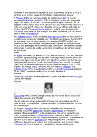 mulheres. A prevalência em adultos em 2007 foi estimada em 5,0% e a AIDS
continua a ser a maior causa de mortalidade nesta região do planeta.
A África do Sul tem a maior população de portadores do HIV no mundo,
seguida pela Nigéria e pela Índia. O Sul e o Sudeste da Ásia são a segunda
região pior afetado e, em 2007, estima-se que esta região continha 18% de
pessoas vivendo com a AIDS e um cerca de 300.000 óbitos devido a doença. A
Índia tem cerca de 2,5 milhões de infecções e uma prevalência estimada de
adultos de 0,36%. A expectativa de vida da população caiu drasticamente
nos países mais afetados; por exemplo, em 2006, estimou-se que caiu de 65
para 35 anos em Botswana.[
Nos Estados Unidos, jovens mulheres afro-americanas também estão em risco
invulgarmente elevado de infecção pelo HIV. Os afro-americanos formam 10%
da população, mas cerca de metade dos casos de HIV/AIDS em todo os
Estados Unidos. Isto acontece devido em parte à falta de informações sobre
AIDS e uma percepção de que eles não são vulneráveis, bem como ao acesso
limitado aos recursos de saúde e uma maior probabilidade de contato sexual
sem proteção.
Brasil
No Brasil, estima-se que existam 630 mil pessoas vivendo com o HIV. De 1980
(o início da epidemia) até junho de 2009, foram registrados 217.091 óbitos em
decorrência da doença. Cerca de 33 mil a 35 mil novos casos da doença são
registrados todos os anos no país. A região Sudeste tem o maior percentual
(59%) do total de notificações por ser a mais populosa do país, com 323.069
registros da doença. O Sul concentra 19% dos casos; o Nordeste, 12%;
o Centro-Oeste, 6%; e a região Norte, 3,9%. Dos 5.564 municípios brasileiros,
87,5% (4.867) registraram pelo menos um caso da doença. [
Portugal
Desde 1983 até 2009, a doença já infectou quase 35 mil pessoas em Portugal.
Cultura e sociedade
Estigma




Ryan White tornou-se uma criança símbolo do HIV depois de ser expulso da
escola por causa de sua infecção.
Não se pega Aids convivendo socialmente com um soropositivo. Apertar a
mão, abraçar ou compartilhar o uso de utensílios domésticos não traz nenhum
risco de contágio.
No entanto, o estigma da AIDS existe no mundo em uma variedade de
maneiras, incluindo o ostracismo, rejeição, discriminação e evitação de
pessoas infectadas pelo HIV; teste obrigatório de HIV sem o consentimento
prévio ou de proteção da confidencialidadedas pessoas; a violência contra
indivíduos infectados pelo HIV ou pessoas que são percebidas como infectadas
pelo HIV e pessoas em quarentena de infectados pelo HIV. O medo da
violência e do preconceito impede que muitas pessoas que procuram fazer
o teste de HIV retornem para ver o resultado ou iniciem o tratamento,
 