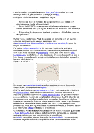 transformando o que poderia ser uma doença crônica tratável em uma
sentença de morte, perpetuando a propagação do HIV.
O estigma foi dividido em três categorias a seguir:

•      Reflexo do medo e do receio de que possam ser associados com
    alguma doença mortal e transmissível.
•      O uso de HIV/AIDS para expressar atitudes em relação aos grupos
    sociais e estilos de vida que alguns acreditam ser associado com a doença.
•      Estigmatização de pessoas ligadas à questão do HIV/AIDS ou pessoas
    HIV-positivas.[

Muitas vezes, o estigma da AIDS é expresso em conjunto com um ou mais
estigmas, particularmente aqueles associadas com
ahomossexualidade, bissexualidade, promiscuidade, prostituição e uso de
drogas intravenosas.
Em muitos países desenvolvidos, há uma associação entre a aids e a
homossexualidade ou a bissexualidade, e esta associação está relacionada
com níveis mais elevados de preconceito sexual, tais como atitudes anti-
homossexuais. Existe também uma associação preconceituosa entre a aids e
todo tipo de comportamento sexual entre dois homens, incluindo o sexo entre
homens não infectados.
Impacto econômico




Mudanças na expectativa de vida em alguns países africanos duramente
atingidos pelo HIV (legendas eminglês).
O HIV e a AIDS afetam o crescimento econômico, reduzindo a disponibilidade
de capital humano. Sem alimentação adequada, cuidados de saúde e a
medicina que está disponível em países desenvolvidos, um grande número de
pessoas sofrem e morrem de complicações relacionadas à AIDS. Elas não só
são incapazes de trabalhar, mas também necessitam de cuidados médicos
importantes. A previsão é de que isto provavelmente irá causar um colapso das
economias e das sociedades em países com uma população significativa
portadora da AIDS. Em algumas áreas altamente infectadas, a epidemia deixou
para trás muitos órfãos cuidados por avós idosos.
O aumento da mortalidade tem resultados em um menor população qualificada
e força de trabalho. Esta força de trabalho menor é constituída por pessoas
cada vez mais jovens, com conhecimentos e experiências
de trabalho reduzidas, levando à redução da produtividade. Um aumento no
tempo de folga dos trabalhadores para cuidar de familiares doentes ou de
 