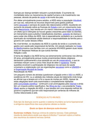 licenças por doença também reduzem a produtividade. O aumento da
mortalidade reduz os mecanismos de capital humano e de investimento nas
pessoas, através da perda da renda e da morte dos pais.
Por afetar principalmente jovens adultos, a AIDS reduz a população tributável,
por sua vez, reduzindo os recursos disponíveis para gastos públicos
como educação e serviços de saúde não relacionados à AIDS, resultando em
aumento da pressão sobre as finanças do Estado e em um crescimento mais
lento daeconomia. Isso resulta em um menor crescimento da base de cálculo,
um efeito que é reforçado se houver gastos crescentes para tratar os doentes,
em treinamento (para substituir trabalhadores doentes), subsídio de doença e
para cuidar dos órfãos da AIDS. Isto é especialmente verdadeiro se o aumento
acentuado da mortalidade adulta deslocar a responsabilidade da família para o
governo em cuidar desses órfãos
No nível familiar, os resultados da AIDS é a perda de renda e o aumento dos
gastos com saúde pelo responsável da família. Um estudo realizado na Costa
do Marfimmostrou que famílias com um paciente HIV/AIDS gastam duas vezes
mais em despesas médicas do que outras famílias
Religião e aids
O tema da religião e da AIDS tornou-se extremamente controverso nos últimos
20 anos, principalmente porque muitos proeminentes líderes religiosos
declararam publicamente a sua oposição ao uso de preservativos, o que os
cientistas indicam como o único meio atual de deter a epidemia. Outras
questões envolvem a participação de religiosos nos serviços de saúde
universal e a colaboração com as organizações seculares como a UNAIDS e
a Organização Mundial de Saúde.
Reavaliação da AIDS
Um pequeno número de ativistas questionam a ligação entre o HIV e a AIDS, a
existência do HIV, ou a validade dos métodos atuais de tratamento (indo longe
ao afirmar que a terapia em si foi a causa de mortes por AIDS). Apesar de
estas alegações terem sido examinadas e completamente rejeitadas
pela comunidade científica,[ continuam a ser promulgadas pela Internet e ainda
têm um impacto político significativo. Na África do Sul, o ex-presidente Thabo
Mbeki apoiou a negação da AIDS, o que resultou em uma resposta ineficaz do
governo à epidemia que tem sido responsável por centenas de milhares de
mortes relacionadas à aids.

                         DOENÇAS AUTO-IMUNES:

Este tipo de doenças ocorre quando o sistema imunitário se torna hipersensível
a antígenos específicos das suas próprias células ou tecido.

                  Quais os tipos de doenças auto-imunes:

Esclerose múltipla- Doença crónica do sistema nervoso. Esta patologia
resulta da destruidora acção que alguns linfócitos T exercem sobre a mielina
dos neurónios do sistema nervoso central.
 