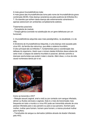 A mais grave Imunodeficiência inata:
A mais grave das imunodeficiências toma pelo nome de Imunodeficiência grave
combinada (SCID). Esta doença caracteriza-se pela ausência de linfócitos B e
T. Os doentes que sofrem desta doença são extremamente vulneráveis e
apenas sobrevivem em ambientes completamente estéreis.

Tratamentos possíveis:
- Transplante de medula;
- Terapia gênica (consiste na substituição de um gene defeituoso por um
funcional).

2. Imunodeficiência adquirida caso mais paradigmático, na atualidade, é o da
sida.
A Síndrome de Imunodeficiência Adquirida, é uma doença viral causada pelo
vírus HIV, da família dos retrovírus, que afeta o sistema imunitário.
O alvo principal são os linfócitos T, fundamentais para a coordenação das
defesas do organismo. Assim que o número destes linfócitos desce abaixo de
certo nível; o colapso do sistema imunitário é possível, abrindo caminho a
doenças oportunistas que podem matar o doente. Além disso, o vírus da sida
causa numerosos danos por si só.




Como se transmite o HIV?
- Relação sexual (vaginal, anal e oral) ou por contacto com sangue infectado,
sêmen ou fluídos cervicais e vaginais. Este é o meio de transmissão mais
frequente em todo o mundo e o vírus HIV pode ser transmitido através de uma
pessoa infectada para o seu parceiro ou para a sua parceira. (homem para
mulher, mulher para homem, homem para homem, e menos provável mulher
para mulher);
- Transfusões de sangue ou derivados (obtidos através de doador infectado
pelo HIV);
 