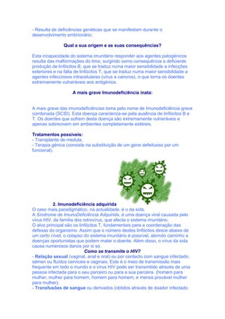- Resulta de deficiências genéticas que se manifestam durante o
desenvolvimento embrionário.

               Qual a sua origem e as suas consequências?

Esta incapacidade do sistema imunitário responder aos agentes patogénicos
resulta das malformações do timo, surgindo como consequência a deficiente
produção de linfócitos B, que se traduz numa maior sensibilidade a infecções
exteriores e na falta de linfócitos T, que se traduz numa maior sensibilidade a
agentes infecciosos intracelulares (vírus e cancros), o que torna os doentes
extremamente vulneráveis aos antigénios.

                    A mais grave Imunodeficiência inata:


A mais grave das imunodeficiências toma pelo nome de Imunodeficiência grave
combinada (SCID). Esta doença caracteriza-se pela ausência de linfócitos B e
T. Os doentes que sofrem desta doença são extremamente vulneráveis e
apenas sobrevivem em ambientes completamente estéreis.

Tratamentos possíveis:
- Transplante de medula;
- Terapia génica (consiste na substituição de um gene defeituoso por um
funcional).




           2. Imunodeficiência adquirida
O caso mais paradigmático, na actualidade, é o da sida.
A Síndrome de ImunoDeficiência Adquirida, é uma doença viral causada pelo
vírus HIV, da família dos retrovírus, que afecta o sistema imunitário.
O alvo principal são os linfócitos T, fundamentais para a coordenação das
defesas do organismo. Assim que o número destes linfócitos desce abaixo de
um certo nível; o colapso do sistema imunitário é possível, abrindo caminho a
doenças oportunistas que podem matar o doente. Além disso, o vírus da sida
causa numerosos danos por si só.
                           Como se transmite o HIV?
- Relação sexual (vaginal, anal e oral) ou por contacto com sangue infectado,
sémen ou fluídos cervicais e vaginais. Este é o meio de transmissão mais
frequente em todo o mundo e o vírus HIV pode ser transmitido através de uma
pessoa infectada para o seu parceiro ou para a sua parceira. (homem para
mulher, mulher para homem, homem para homem, e menos provável mulher
para mulher);
- Transfusões de sangue ou derivados (obtidos através de doador infectado
 