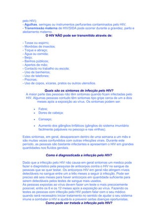 pelo HIV);
- Agulhas, seringas ou instrumentos perfurantes contaminados pelo HIV;
- Transmissão materna de HIV/SIDA pode ocorrer durante a gravidez, parto e
aleitamento materno.
                O HIV NÃO pode ser transmitido através de:

- Tosse ou espirro;
- Mordidas de insectos;
- Toque e abraço;
- Água ou comida;
- Beijo;
- Banhos públicos;
- Apertos de mão;
- Contacto no trabalho ou escola;
- Uso de banheiros;
- Uso de telefones;
- Piscinas;
- Uso de copos, xícaras, pratos ou outros utensílios.

               Quais são os sintomas de infecção pelo HIV?
  A maior parte das pessoas não têm sintomas quando ficam infectadas pelo
  HIV. Algumas pessoas contudo têm sintomas tipo gripe cerca de um a dois
          meses após a exposição ao vírus. Os sintomas podem ser:

        •   Febre;
        •   Dores de cabeça;

        •   Cansaço;

        •   Aumento dos glânglios linfáticos (gânglios do sistema imunitário
            facilmente palpáveis no pescoço e nas virilhas).

Estes sintomas, em geral, desaparecem dentro de uma semana a um mês e
são muitas vezes confundidos com outras infecções virais. Durante este
período, as pessoas são bastante infectantes e apresentam o HIV em grandes
quantidades nos fluídos genitais.

                 Como é diagnosticada a infecção pelo HIV?

Dado que a infecção pelo HIV não causa em geral sintomas um medico pode
fazer o diagnóstico pela pesquisa de anticorpos contra o HIV no sangue da
pessoas que se quer testar. Os anticorpos HIV em geral não atingem níveis
detectáveis no sangue entre um a três meses a seguir à infecção. Pode ser
preciso até seis meses para haver anticorpos em quantidade suficiente para
serem detectáveis pelos testes de sangue mais usados.
As pessoas expostas ao vírus devem fazer um teste o mais precocemente
possível, entre os 6 e os 12 meses após a exposição ao vírus. Fazendo os
testes as pessoas com infecção pelo HIV podem falar com o seu médico
quando será necessário iniciar tratamento no sentido de ajudar o seu sistema
imune a combater o HIV e ajudá-lo a prevenir certas doenças oportunistas.
                 Como pode ser tratada a infecção pelo HIV?
 