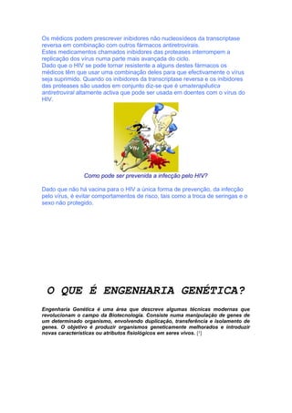 Os médicos podem prescrever inibidores não nucleosídeos da transcriptase
reversa em combinação com outros fármacos antiretrovirais.
Estes medicamentos chamados inibidores das proteases interrompem a
replicação dos vírus numa parte mais avançada do ciclo.
Dado que o HIV se pode tornar resistente a alguns destes fármacos os
médicos têm que usar uma combinação deles para que efectivamente o vírus
seja suprimido. Quando os inibidores da transcriptase reversa e os inibidores
das proteases são usados em conjunto diz-se que é umaterapêutica
antiretroviral altamente activa que pode ser usada em doentes com o vírus do
HIV.




                Como pode ser prevenida a infecção pelo HIV?

Dado que não há vacina para o HIV a única forma de prevenção, da infecção
pelo vírus, é evitar comportamentos de risco, tais como a troca de seringas e o
sexo não protegido.



xando de viver numa
bolha
de 2010


 O QUE É ENGENHARIA GENÉTICA?
Engenharia Genética é uma área que descreve algumas técnicas modernas que
revolucionam o campo da Biotecnologia. Consiste numa manipulação de genes de
um determinado organismo, envolvendo duplicação, transferência e isolamento de
genes. O objetivo é produzir organismos geneticamente melhorados e introduzir
novas características ou atributos fisiológicos em seres vivos. [²]
 