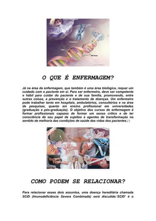 O QUE É ENFERMAGEM?
Já na área da enfermagem, que também é uma área biológica, requer um
cuidado com o paciente em si. Para ser enfermeiro, deve ser competente
e hábil para cuidar do paciente e de sua família, promovendo, entre
outras coisas, a prevenção e o tratamento de doenças. Um enfermeiro
pode trabalhar tanto em hospitais, ambulatórios, consultórios e na área
de pesquisas, quanto em ensino profissional em universidades
(graduação e pós-graduação). O objetivo dos cursos de enfermagem é
formar profissionais capazes de formar um senso crítico e de ter
consciência de seu papel de sujeitos e agentes de transformação no
sentido de melhoria das condições de saúde das vidas dos pacientes. [¹]




     COMO PODEM SE RELACIONAR?
Para relacionar esses dois assuntos, uma doença hereditária chamada
SCID (Imunodeficiência Severa Combinada) será discutida.‘SCID’ é o
 