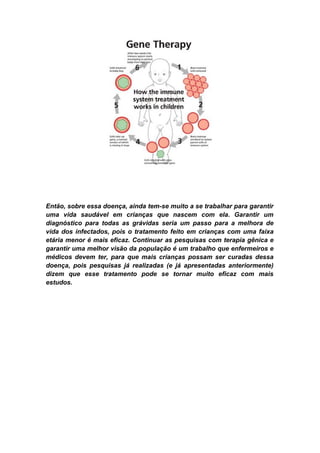 Então, sobre essa doença, ainda tem-se muito a se trabalhar para garantir
uma vida saudável em crianças que nascem com ela. Garantir um
diagnóstico para todas as grávidas seria um passo para a melhora de
vida dos infectados, pois o tratamento feito em crianças com uma faixa
etária menor é mais eficaz. Continuar as pesquisas com terapia gênica e
garantir uma melhor visão da população é um trabalho que enfermeiros e
médicos devem ter, para que mais crianças possam ser curadas dessa
doença, pois pesquisas já realizadas (e já apresentadas anteriormente)
dizem que esse tratamento pode se tornar muito eficaz com mais
estudos.
 