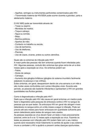 - Agulhas, seringas ou instrumentos perfurantes contaminados pelo HIV;
- Transmissão materna de HIV/SIDA pode ocorrer durante a gravidez, parto e
aleitamento materno.

O HIV NÃO pode ser transmitido através de:
- Tosse ou espirro;
- Mordidas de insetos;
- Toque e abraço;
- Água ou comida;
- Beijo;
- Banhos públicos;
- Apertos de mão;
- Contacto no trabalho ou escola;
- Uso de banheiros;
- Uso de telefones;
- Piscinas;
- Uso de copos, xícaras, pratos ou outros utensílios.

Quais são os sintomas de infecção pelo HIV?
A maior parte das pessoas não tem sintomas quando ficam infectadas pelo
HIV. Algumas pessoas, contudo têm sintomas tipo gripe cerca de um a dois
meses após a exposição ao vírus. Os sintomas podem ser:
- Febre;
- Dores de cabeça;
- Cansaço;
- Aumento dos gânglios linfáticos (gânglios do sistema imunitário facilmente
palpáveis no pescoço e nas virilhas).
Estes sintomas, em geral, desaparecem dentro de uma semana a um mês e
são muitas vezes confundidos com outras infecções virais. Durante este
período, as pessoas são bastante infectantes e apresentam o HIV em grandes
quantidades nos fluídos genitais.

Como é diagnosticada a infecção pelo HIV?
Dado que a infecção pelo HIV não causa em geral sintomas um medico pode
fazer o diagnóstico pela pesquisa de anticorpos contra o HIV no sangue da
pessoas que se quer testar. Os anticorpos HIV em geral não atingem níveis
detectáveis no sangue entre um a três meses a seguir à infecção. Pode ser
preciso até seis meses para haver anticorpos em quantidade suficiente para
serem detectáveis pelos testes de sangue mais usados.
As pessoas expostas ao vírus devem fazer um teste o mais precocemente
possível, entre os 6 e os 12 meses após a exposição ao vírus. Fazendo os
testes as pessoas com infecção pelo HIV podem falar com o seu médico
quando será necessário iniciar tratamento no sentido de ajudar o seu sistema
imune a combater o HIV e ajudá-lo a prevenir certas doenças oportunistas.
 