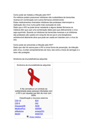Como pode ser tratada a infecção pelo HIV?
Os médicos podem prescrever inibidores não nucleotídeos da transcritas
reversa em combinação com outros fármacos antiretrovirais.
Estes medicamentos chamados inibidores das proteases interrompem a
replicação dos vírus numa parte mais avançada do ciclo.
Dado que o HIV se pode tornar resistente a alguns destes fármacos os
médicos têm que usar uma combinação deles para que efetivamente o vírus
seja suprimido. Quando os inibidores da transcritas reversas e os inibidores
das proteases são usados em conjunto diz-se que é uma terapêutica
antiretroviral altamente ativa que pode ser usada em doentes com o vírus do
HIV.

Como pode ser prevenida a infecção pelo HIV?
Dado que não há vacina para o HIV a única forma de prevenção, da infecção
pelo vírus, é evitar comportamentos de risco, tais como a troca de seringas e o
sexo não protegido.


Síndrome da imunodeficiência adquirida


   Síndrome da imunodeficiência adquirida




       A fita vermelha é um símbolo da
 solidariedade pelas pessoas infectadas com
  o HIV e por aquelas que têm de viver com
                     SIDA.
      Classificação e recursos externos
 CID-10                  B24
 CID-9                   042
 DiseasesDB              5938
 MedlinePlus             000594
 eMedicine               emerg/253
 MeSH                    D000163
                   Aviso médico
 