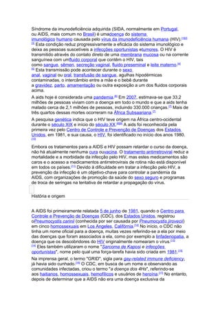 Síndrome da imunodeficiência adquirida (SIDA, normalmente em Portugal,
ou AIDS, mais comum no Brasil) é umadoença do sistema
imunológico humano causada pelo vírus da imunodeficiência humana (HIV).[1][2]
[3]
    Esta condição reduz progressivamente a eficácia do sistema imunológico e
deixa as pessoas suscetíveis a infecções oportunistas etumores. O HIV é
transmitido através do contato direto de uma membrana mucosa ou na corrente
sanguínea com umfluido corporal que contêm o HIV, tais
como sangue, sêmen, secreção vaginal, fluido preseminal e leite materno.[4]
[5]
    Esta transmissão pode acontecer durante o sexo
anal, vaginal ou oral, transfusão de sangue, agulhas hipodérmicas
contaminadas, o intercâmbio entre a mãe e o bebê durante
a gravidez, parto, amamentação ou outra exposição a um dos fluidos corporais
acima.
A aids hoje é considerada uma pandemia.[6] Em 2007, estimava-se que 33,2
milhões de pessoas viviam com a doença em todo o mundo e que a aids tenha
matado cerca de 2,1 milhões de pessoas, incluindo 330.000 crianças. [7] Mais de
três quartos dessas mortes ocorreram na África Subsaariana.[7]
A pesquisa genética indica que o HIV teve origem na África centro-ocidental
durante o século XIX e início do século XX.[8][9] A aids foi reconhecida pela
primeira vez pelo Centro de Controle e Prevenção de Doenças dos Estados
Unidos, em 1981, e sua causa, o HIV, foi identificado no início dos anos 1980.
[10]


Embora os tratamentos para a AIDS e HIV possam retardar o curso da doença,
não há atualmente nenhuma cura ouvacina. O tratamento antirretroviral reduz a
mortalidade e a morbidade da infecção pelo HIV, mas estes medicamentos são
caros e o acesso a medicamentos antirretrovirais de rotina não está disponível
em todos os países.[11] Devido à dificuldade em tratar a infecção pelo HIV, a
prevenção da infecção é um objetivo-chave para controlar a pandemia da
AIDS, com organizações de promoção da saúde do sexo seguro e programas
de troca de seringas na tentativa de retardar a propagação do vírus.


História e origem


A AIDS foi primeiramente relatada 5 de junho de 1981, quando o Centro para
Controle e Prevenção de Doenças (CDC), dos Estados Unidos, registrou
oPneumocystis carinii (conhecida por ser causada por Pneumocystis jirovecii)
em cinco homossexuais em Los Angeles, Califórnia.[12] No início, o CDC não
tinha um nome oficial para a doença, muitas vezes referindo-se a ela por meio
das doenças que foram associados a ela, como por exemplo a linfadenopatia, a
doença que os descobridores do HIV originalmente nomearam o vírus.[13]
[14]
     Eles também utilizaram o nome "Sarcoma de Kaposi e infecções
oportunistas", nome pelo qual uma força-tarefa havia sido criada em 1981.[15]
Na imprensa geral, o termo "GRID", sigla para gay-related immune deficiency,
já havia sido cunhado.[16] O CDC, em busca de um nome e observando as
comunidades infectadas, criou o termo "a doença dos 4Hs", referindo-se
aos haitianos, homossexuais, hemofílicos e usuários de heroína.[17] No entanto,
depois de determinar que a AIDS não era uma doença exclusiva da
 