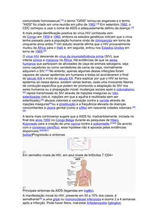 comunidade homossexual,[15] o termo "GRID" tornou-se enganoso e o termo
"AIDS" foi criado em uma reunião em julho de 1982.[18] Em setembro 1982, o
CDC começou a usar o nome de AIDS e adequadamente definiu da doença. [19]
A mais antiga identificação positiva do vírus HIV conhecida vem
do Congo em 1959 e 1960, embora os estudos genéticos indicam que o vírus
tenha passado para a população humana vindo de chimpanzés em torno de
cinquenta anos antes.[9] Um estudo recente afirma que o HIV provavelmente
mudou da África para o Haiti e, em seguida, entrou nos Estados Unidos em
torno de 1969.[20]
O vírus HIV descende do vírus da imunodeficiência símia (SIV), que
infecta símios e macacos na África. Há evidências de que os seres
humanos que participam de atividades de caça de animais selvagens, seja
como caçadores ou como vendedores de carne de caça, normalmente
adquirem o SIV.[21] No entanto, apenas algumas destas infecções foram
capazes de causar epidemias em humanos e todas só aconteceram o final
do século XIX e início do século XX. Para explicar por que o HIV se tornou
epidemia só nessa época, existem várias teorias, cada uma invocando fatores
de condução específica que podem ter promovido a adaptação do SIV nos
seres humanos ou a propagação inicial: mudanças sociais após o colonialismo,
[22]
     rápida transmissão do SIV através de injeções inseguras ou não-
esterilizadas (isto é, injeções em que a agulha é reutilizada sem ser
esterilizada),[23] abusos coloniais e vacinação contra a varíola através de
injeções inseguras[24]ou a prostituição e a frequência elevada de doenças
concomitantes à úlcera genital (como a sífilis) em nascente cidades coloniais.[25]
[26]


A teoria mais controversa sugere que a AIDS foi, inadvertidamente, iniciada no
final dos anos 1950 no Congo Belga durante as pesquisas de Hilary
Koprowski para a criação de uma vacina contra a poliomielite.[27][28] De acordo
com o consenso científico, essa hipótese não é apoiada pelas evidências
disponíveis.[29][30][31]
[editar]Progressão e sintomas




Em vermelho níveis de HIV, em azul níveis de linfócitos T CD4+




Principais sintomas da AIDS (legendas em inglês).
A manifestação inicial do HIV, presente em 50 a 70% dos casos, é
semelhante[32] a uma gripe ou mononucleose infecciosa e ocorre 2 a 4 semanas
após a infecção. Pode haver febre, mal-estar,linfadenopatia (gânglios
 
