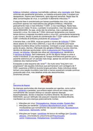 linfáticos inchados), eritemas (vermelhidão cutânea), e/ou meningite viral. Estes
sintomas são geralmente ignorados, ou tratados enquanto gripe, e acabam por
desaparecer, mesmo sem tratamento, após algumas semanas. Nesta fase há
altas concentrações de vírus, e o portador é altamente infeccioso. [33]
A segunda fase é caracterizada por baixas quantidades dos vírus, que se
encontram apenas nos reservatórios dos gânglios linfáticos, infectando
gradualmente mais e mais linfócitos T CD4+; e nos macrófagos. Nesta fase,
que dura em média 10 anos, o portador é soropositivo, mas não desenvolveu
ainda SIDA/AIDS. Ou seja, ainda não há sintomas, mas o portador pode
transmitir o vírus. Os níveis de T CD4+ diminuem lentamente e ao mesmo
tempo diminui a resposta imunitária contra o vírus HIV, aumentando lentamente
o seu número, devido à perda da coordenação dos T CD4+ sobre os eficazes T
CD8+ e linfócitos B (linfócitos produtores de anticorpo).[34]
A terceira fase, a da SIDA, inicia-se quando o número de linfócitos T CD4+
desce abaixo do nível crítico (200/mcl), o que não é suficiente para haver
resposta imunitária eficaz contra invasores. Começam a surgir cansaço, tosse,
perda de peso, diarreia, inflamação dos gânglios linfáticos e suores noturnos,
devidos às doenças oportunistas, como a pneumonia por Pneumocystis
jiroveci, os linfomas, infecção dos olhos por citomegalovírus, demência e
o sarcoma de Kaposi. Sem tratamento, ao fim de alguns meses ou anos a
morte é inevitável. O uso adequado da Terapia Antirretroviral garante que o
paciente sobreviva por um período mais longo, apesar de conviver com efeitos
colaterais dos medicamentos.[35][36]
Excepções a este esquema são raras[37]. Os muito raros "long term non-
progressors" são aqueles indivíduos que permanecem com contagens de T
CD4+ superiores a 600/mcl durante longos períodos. Estes indivíduos talvez
tenham uma reação imunitária mais forte e menos suscetível à erosão contínua
produzida pelo vírus, mas detalhes ainda são desconhecidos.
Síndromes clínicas




Sarcoma de Kaposi.
As doenças oportunistas são doenças causadas por agentes, como outros
vírus, bactérias e parasitas, que embora sejam comuns em nosso meio,
normalmente não causam doença ou causam apenas doenças
leves/moderadas, devido à resposta imunitária eficiente. No doente com
SIDA/AIDS, que por definição não possuem resposta imunitária eficiente,
manifestam-se como doenças potencialmente mortais:

   1. Infecções por vírus: Citomegalovirus, Herpes simples, Epstein-Barr.
   2. Infecções por bactérias: Complexo Mycobacterium avium, outras
       micobactérias que normalmente não causam doenças, Mycobacterium
       tuberculosis, Salmonella, outras
   3. Infecções por fungos: candidíase da boca e do esôfago (por Candida
       albicans, uma levedura); pneumonia porPneumocystis
       carinii; Criptococose, Histoplasmose, Coccidiomicose.
 