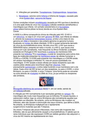 4. Infecções por parasitas: Toxoplasmose, Criptosporidiose, Isosporíase.
   5. Neoplasias: cancros como linfoma e linfoma de Hodgkin, causado pelo
       vírus Epstein-Barr, sarcoma de Kaposi

Outras condições incluem encefalopatia causada por HIV que leva à demência
e é uma ação direta do vírus nos micróglios (células cerebrais semelhantes a
macrófagos) que infecta. Um achado característico é a leucoplasia
pilosa (placa branca pilosa na boca) devida ao vírus Epstein-Barr.
Causa
A AIDS é a última consequência clínica da infecção pelo HIV. O HIV é
um retrovírus, ou seja é um vírus com genoma de RNA, que infecta as células
e, através da suaenzima transcriptase reversa, produz uma cópia do seu
genoma em DNA e incorpora o seu próprio genoma no genoma humano,
localizado no núcleo da célula infectada. O HIV é quase certamente derivado
do vírus da imunodeficiência símia. Há dois vírus HIV, o HIV que causa a
SIDA/AIDS típica, presente em todo o mundo, e o HIV-2, que causa uma
doença em tudo semelhante, mais frequente na África Ocidental, e também
existente em Portugal.O HIV reconhece a proteína de membrana CD4,
presente nos linfócitos T4 e macrófagos, e pode ter receptores para outros dois
tipos de moléculas presentes na membrana celular de células humanas: o
CCR5 e o CXCR4. O CCR5 está presente nos macrófagos e o CXCR4 existe
em ambos macrófagos e linfócitos T4, mas em pouca quantidade nos
macrófagos. O HIV acopla a essas células por esses receptores (que são
usados pelas células para reconhecer algumas citocinas, mais
precisamente quimiocinas), e entra nelas fundindo a sua membrana com a da
célula. Cada virion de HIV só tem um dos receptores, ou para o CCR5, o virion
M-trópico, ou para o CXCR4, o virion T-trópico. Uma forma pode-se converter
na outra através de mutações no DNA do vírus, já que ambos os receptores
são similares.




Micrografia eletrônica de varredura deHIV-1, em cor verde, saindo de
um linfócitocultivado.
A infecção por HIV normalmente é por secreções genitais ou sangue. Os
macrófagos são muito mais frequentes que os linfócitos T4 nesses liquidos, e
sobrevivem melhor, logo os virions M-trópicos são normalmente aqueles que
transmitem as infecções. No entanto, como os M-trópicos não invadem os
linfócitos, eles não causam a diminuição dos seus números, que define a SIDA.
No entanto, os M-trópicos multiplicam-se e rapidamente
surgemvirions mutantes que são T-trópicos.
Os virions T-trópicos são pouco infecciosos, mas como são invasores dos
linfócitos, são os que ultimamente causam a imunodeficiência. É sabido que os
raros indivíduos que não expressam CCR5 por defeito genético não adquirem o
vírus da HIV mesmo se repetidamente em risco.
 