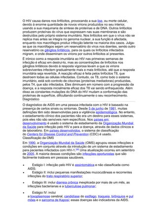 O HIV causa danos nos linfócitos, provocando a sua lise, ou morte celular,
devido à enorme quantidade de novos virions produzidos no seu interior,
usando a sua maquinaria de síntese de proteínas e de DNA. Outros linfócitos
produzem proteínas do vírus que expressam nas suas membranas e são
destruídos pelo próprio sistema imunitário. Nos linfócitos em que o vírus não se
replica mas antes se integra no genoma nuclear, a sua função é afectada,
enquanto nos macrófagos produz infecção latente na maioria dos casos. Julga-
se que os macrófagos sejam um reservatório do vírus nos doentes, sendo outro
reservatório os gânglios linfáticos, para os quais os linfócitos infectados
migram, e onde disseminam os virions por outros linfócitos aí presentes.
É irónico como a resposta imunitária ao HIV nas primeiras semanas de
infecção é eficaz em destruí-lo, mas as concentrações de linfócitos nos
gânglios linfáticos devido à resposta vigorosa levam a que os virions
sobreviventes infectem gradualmente mais e mais linfócitos, até que a resposta
imunitária seja revertida. A reacção eficaz é feita pelos linfócitos T8, que
destroem todas as células infectadas. Contudo, os T8, como todo o sistema
imunitário, está sob controlo de citocinas (proteínas mediadoras) produzidas,
pelos T4, que são infectados. Eles diminuem em número com a progressão da
doença, e a resposta inicialmente eficaz dos T8 vai sendo enfraquecida. Além
disso as constantes mutações do DNA do HIV mudam a conformação das
proteínas de superfície, dificultando continuamente o seu reconhecimento.
Diagnóstico
O diagnóstico de AIDS em uma pessoa infectada com o HIV é baseado na
presença de certos sinais ou sintomas. Desde 5 de junho de 1981, muitas
definições têm sido desenvolvidas para a vigilância epidemiológica. No entanto,
o estadiamento clínico dos pacientes não era um destino para esses sistemas,
pois eles não são sensíveis nem específicos. Nos países em
desenvolvimento é usado o sistema de estadiamento da Organização Mundial
da Saúde para infecção pelo HIV e para a doença, através de dados clínicos e
de laboratório. Em países desenvolvidos, o sistema de classificação
do Centers for Disease Control and Prevention (CDC) é usado.
Classificação da OMS
Em 1990, a Organização Mundial da Saúde (OMS) agrupou essas infecções e
condições em conjunto através da introdução de um sistema de estadiamento
para pacientes infectados com HIV-1.[39] Uma atualização ocorreu em setembro
de 2005. A maioria dessas condições são infecções oportunistas que são
facilmente tratáveis em pessoas saudáveis.

•       Estágio I: infecção pelo HIV é assintomática e não classificada como
    AIDS;
•       Estágio II: inclui pequenas manifestações mucocutâneas e recorrentes
    infecções do trato respiratório superior;
•       Estágio III: inclui diarreia crônica inexplicada por mais de um mês, as
    infecções bacterianas e a tuberculose pulmonar;
•       Estágio IV: inclui
    a toxoplasmose cerebral, candidíase do esôfago, traqueia, brônquios e pul
    mões e o sarcoma de Kaposi; essas doenças são indicadores da AIDS.
 