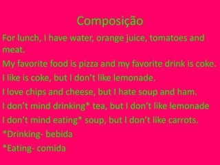 Composição
For lunch, I have water, orange juice, tomatoes and
meat.
My favorite food is pizza and my favorite drink is coke.
I like is coke, but I don’t like lemonade.
I love chips and cheese, but I hate soup and ham.
I don’t mind drinking* tea, but I don’t like lemonade
I don’t mind eating* soup, but I don’t like carrots.
*Drinking- bebida
*Eating- comida
 