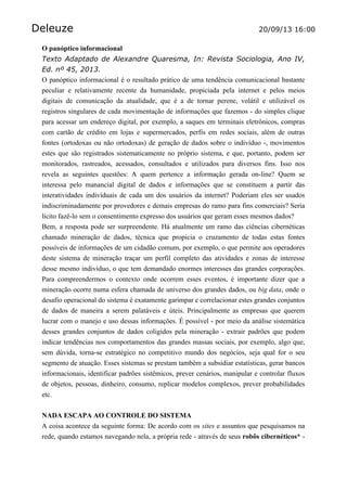 Deleuze 20/09/13 16:00
O panóptico informacional
Texto Adaptado de Alexandre Quaresma, In: Revista Sociologia, Ano IV,
Ed. nº 45, 2013.
O panóptico informacional é o resultado prático de uma tendência comunicacional bastante
peculiar e relativamente recente da humanidade, propiciada pela internet e pelos meios
digitais de comunicação da atualidade, que é a de tornar perene, volátil e utilizável os
registros singulares de cada movimentação de informações que fazemos - do simples clique
para acessar um endereço digital, por exemplo, a saques em terminais eletrônicos, compras
com cartão de crédito em lojas e supermercados, perfis em redes sociais, além de outras
fontes (ortodoxas ou não ortodoxas) de geração de dados sobre o indivíduo -, movimentos
estes que são registrados sistematicamente no próprio sistema, e que, portanto, podem ser
monitorados, rastreados, acessados, consultados e utilizados para diversos fins. Isso nos
revela as seguintes questões: A quem pertence a informação gerada on-line? Quem se
interessa pelo manancial digital de dados e informações que se constituem a partir das
interatividades individuais de cada um dos usuários da internet? Poderiam eles ser usados
indiscriminadamente por provedores e demais empresas do ramo para fins comerciais? Seria
lícito fazê-lo sem o consentimento expresso dos usuários que geram esses mesmos dados?
Bem, a resposta pode ser surpreendente. Há atualmente um ramo das ciências cibernéticas
chamado mineração de dados, técnica que propicia o cruzamento de todas estas fontes
possíveis de informações de um cidadão comum, por exemplo, o que permite aos operadores
deste sistema de mineração traçar um perfil completo das atividades e zonas de interesse
desse mesmo indivíduo, o que tem demandado enormes interesses das grandes corporações.
Para compreendermos o contexto onde ocorrem esses eventos, é importante dizer que a
mineração ocorre numa esfera chamada de universo dos grandes dados, ou big data, onde o
desafio operacional do sistema é exatamente garimpar e correlacionar estes grandes conjuntos
de dados de maneira a serem palatáveis e úteis. Principalmente as empresas que querem
lucrar com o manejo e uso dessas informações. É possível - por meio da análise sistemática
desses grandes conjuntos de dados coligidos pela mineração - extrair padrões que podem
indicar tendências nos comportamentos das grandes massas sociais, por exemplo, algo que,
sem dúvida, torna-se estratégico no competitivo mundo dos negócios, seja qual for o seu
segmento de atuação. Esses sistemas se prestam também a subsidiar estatísticas, gerar bancos
informacionais, identificar padrões sistêmicos, prever cenários, manipular e controlar fluxos
de objetos, pessoas, dinheiro, consumo, replicar modelos complexos, prever probabilidades
etc.
NADA ESCAPA AO CONTROLE DO SISTEMA
A coisa acontece da seguinte forma: De acordo com os sites e assuntos que pesquisamos na
rede, quando estamos navegando nela, a própria rede - através de seus robôs cibernéticos* -
 