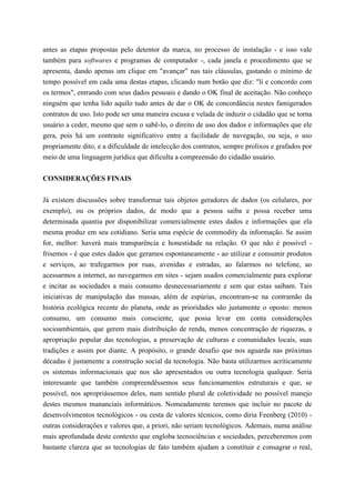 antes as etapas propostas pelo detentor da marca, no processo de instalação - e isso vale
também para softwares e programas de computador -, cada janela e procedimento que se
apresenta, dando apenas um clique em "avançar" nas tais cláusulas, gastando o mínimo de
tempo possível em cada uma destas etapas, clicando num botão que diz: "li e concordo com
os termos", entrando com seus dados pessoais e dando o OK final de aceitação. Não conheço
ninguém que tenha lido aquilo tudo antes de dar o OK de concordância nestes famigerados
contratos de uso. Isto pode ser uma maneira escusa e velada de induzir o cidadão que se torna
usuário a ceder, mesmo que sem o sabê-lo, o direito de uso dos dados e informações que ele
gera, pois há um contraste significativo entre a facilidade de navegação, ou seja, o uso
propriamente dito, e a dificuldade de intelecção dos contratos, sempre prolixos e grafados por
meio de uma linguagem jurídica que dificulta a compreensão do cidadão usuário.
CONSIDERAÇÕES FINAIS
Já existem discussões sobre transformar tais objetos geradores de dados (os celulares, por
exemplo), ou os próprios dados, de modo que a pessoa saiba e possa receber uma
determinada quantia por disponibilizar comercialmente estes dados e informações que ela
mesma produz em seu cotidiano. Seria uma espécie de commodity da informação. Se assim
for, melhor: haverá mais transparência e honestidade na relação. O que não é possível -
frisemos - é que estes dados que geramos espontaneamente - ao utilizar e consumir produtos
e serviços, ao trafegarmos por ruas, avenidas e estradas, ao falarmos no telefone, ao
acessarmos a internet, ao navegarmos em sites - sejam usados comercialmente para explorar
e incitar as sociedades a mais consumo desnecessariamente e sem que estas saibam. Tais
iniciativas de manipulação das massas, além de espúrias, encontram-se na contramão da
história ecológica recente do planeta, onde as prioridades são justamente o oposto: menos
consumo, um consumo mais consciente, que possa levar em conta considerações
socioambientais, que gerem mais distribuição de renda, menos concentração de riquezas, a
apropriação popular das tecnologias, a preservação de culturas e comunidades locais, suas
tradições e assim por diante. A propósito, o grande desafio que nos aguarda nas próximas
décadas é justamente a construção social da tecnologia. Não basta utilizarmos acriticamente
os sistemas informacionais que nos são apresentados ou outra tecnologia qualquer. Seria
interessante que também compreendêssemos seus funcionamentos estruturais e que, se
possível, nos apropriássemos deles, num sentido plural de coletividade no possível manejo
destes mesmos mananciais informáticos. Nomeadamente teremos que incluir no pacote de
desenvolvimentos tecnológicos - ou cesta de valores técnicos, como diria Feenberg (2010) -
outras considerações e valores que, a priori, não seriam tecnológicos. Ademais, numa análise
mais aprofundada deste contexto que engloba tecnociências e sociedades, perceberemos com
bastante clareza que as tecnologias de fato também ajudam a constituir e consagrar o real,
 