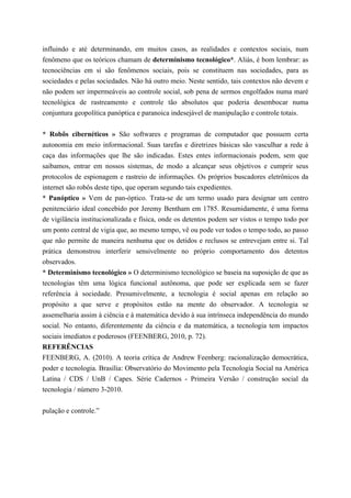 influindo e até determinando, em muitos casos, as realidades e contextos sociais, num
fenômeno que os teóricos chamam de determinismo tecnológico*. Aliás, é bom lembrar: as
tecnociências em si são fenômenos sociais, pois se constituem nas sociedades, para as
sociedades e pelas sociedades. Não há outro meio. Neste sentido, tais contextos não devem e
não podem ser impermeáveis ao controle social, sob pena de sermos engolfados numa maré
tecnológica de rastreamento e controle tão absolutos que poderia desembocar numa
conjuntura geopolítica panóptica e paranoica indesejável de manipulação e controle totais.
* Robôs cibernéticos » São softwares e programas de computador que possuem certa
autonomia em meio informacional. Suas tarefas e diretrizes básicas são vasculhar a rede à
caça das informações que lhe são indicadas. Estes entes informacionais podem, sem que
saibamos, entrar em nossos sistemas, de modo a alcançar seus objetivos e cumprir seus
protocolos de espionagem e rastreio de informações. Os próprios buscadores eletrônicos da
internet são robôs deste tipo, que operam segundo tais expedientes.
* Panóptico » Vem de pan-óptico. Trata-se de um termo usado para designar um centro
penitenciário ideal concebido por Jeremy Bentham em 1785. Resumidamente, é uma forma
de vigilância institucionalizada e física, onde os detentos podem ser vistos o tempo todo por
um ponto central de vigia que, ao mesmo tempo, vê ou pode ver todos o tempo todo, ao passo
que não permite de maneira nenhuma que os detidos e reclusos se entrevejam entre si. Tal
prática demonstrou interferir sensivelmente no próprio comportamento dos detentos
observados.
* Determinismo tecnológico » O determinismo tecnológico se baseia na suposição de que as
tecnologias têm uma lógica funcional autônoma, que pode ser explicada sem se fazer
referência à sociedade. Presumivelmente, a tecnologia é social apenas em relação ao
propósito a que serve e propósitos estão na mente do observador. A tecnologia se
assemelharia assim à ciência e à matemática devido à sua intrínseca independência do mundo
social. No entanto, diferentemente da ciência e da matemática, a tecnologia tem impactos
sociais imediatos e poderosos (FEENBERG, 2010, p. 72).
REFERÊNCIAS
FEENBERG, A. (2010). A teoria crítica de Andrew Feenberg: racionalização democrática,
poder e tecnologia. Brasília: Observatório do Movimento pela Tecnologia Social na América
Latina / CDS / UnB / Capes. Série Cadernos - Primeira Versão / construção social da
tecnologia / número 3-2010.
pulação e controle.”
 
