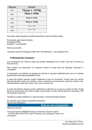 Para todas estas etiquetas es posible especificar el valor del atributo align.

Por ejemplo, para insertar el texto:
El lenguaje HTML
Apartado 1: Las etiquetas

Habría que escribir:

<H2 align="center">El lenguaje HTML</H2><H4>Apartado 1: Las etiquetas</H4>


   10. Marquesinas <marquee>

Las marquesinas son líneas de texto que pueden desplazarse de un lado a otro de la ventana en
forma de línea.

Para insertar una marquesina, es necesario insertar el texto entre las etiquetas <marquee> y
</marquee>.

La marquesina, por defecto, se desplaza de derecha a izquierda indefinidamente, pero si lo deseas
puedes hacer que estas propiedades varíen.

A través del atributo behavior puede modificarse el tipo de movimiento. Puede tomar los valores
alternate (de lado a lado de la ventana, como si rebotara en los extremos), scroll (de un lado a otro,
continuamente) o slide (de un lado a otro, pero una sola vez).


A través del atributo direction puede modificarse la dirección en la que se moverá el texto. Puede
tomar los valores down (de arriba a abajo), up (de abajo a arriba), left (de derecha a izquierda) o left
(de izquierda a derecha).

También es posible establecer un color de fondo, a través del atributo bgcolor.

Por ejemplo, para insertar la siguiente marquesina:
Esto es una marquesina


Habría que escribir:

<marquee bgcolor="#006699" behavior="alternate" direction="right">
 <b><font color="#FFFFCC" size="5">Esto es una marquesina </font></b>
</marquee>


                                                                               Ing. Pablo Cesar TTito C.
                                                                             Mastherweb@Hotmail.com
 