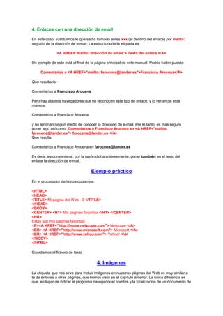 4. Enlaces con una dirección de email

En este caso, sustituimos lo que se ha llamado antes xxx (el destino del enlace) por mailto:
seguido de la dirección de e-mail. La estructura de la etiqueta es:

                  <A HREF="mailto: dirección de email"> Texto del enlace </A>

Un ejemplo de esto está al final de la página principal de este manual. Podría haber puesto:

     Comentarios a <A HREF="mailto: farocena@lander.es">Francisco Arocena</A>

Que resultaría:

Comentarios a Francisco Arocena

Pero hay algunos navegadores que no reconocen este tipo de enlace, y lo verían de esta
manera:

Comentarios a Francisco Arocena

y no tendrían ningún medio de conocer la dirección de e-mail. Por lo tanto, es más seguro
poner algo así como: Comentarios a Francisco Arocena en <A HREF="mailto:
farocena@lander.es"> farocena@lander.es </A>
Que resulta:

Comentarios a Francisco Arocena en farocena@lander.es

Es decir, es conveniente, por la razón dicha anteriormente, poner también en el texto del
enlace la dirección de e-mail.

                                    Ejemplo práctico
En el procesador de textos copiamos:

<HTML>
<HEAD>
<TITLE> Mi pagina del Web - 3 </TITLE>
</HEAD>
<BODY>
<CENTER> <H1> Mis paginas favoritas </H1> </CENTER>
<HR>
Estas son mis paginas favoritas:
<P><A HREF="http://home.netscape.com"> Netscape </A>
<BR> <A HREF="http://www.microsoft.com"> Microsoft </A>
<BR> <A HREF="http://www.yahoo.com"> Yahoo! </A>
</BODY>
</HTML>

Guardamos el fichero de texto

                                       4. Imágenes
La etiqueta que nos sirve para incluir imágenes en nuestras páginas del Web es muy similar a
la de enlaces a otras páginas, que hemos visto en el capítulo anterior. La única diferencia es
que, en lugar de indicar al programa navegador el nombre y la localización de un documento de
 