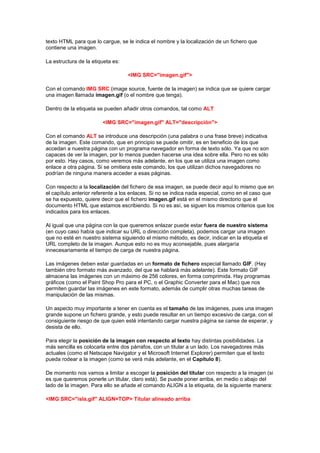 texto HTML para que lo cargue, se le indica el nombre y la localización de un fichero que
contiene una imagen.

La estructura de la etiqueta es:

                                   <IMG SRC="imagen.gif">

Con el comando IMG SRC (image source, fuente de la imagen) se indica que se quiere cargar
una imagen llamada imagen.gif (o el nombre que tenga).

Dentro de la etiqueta se pueden añadir otros comandos, tal como ALT

                        <IMG SRC="imagen.gif" ALT="descripción">

Con el comando ALT se introduce una descripción (una palabra o una frase breve) indicativa
de la imagen. Este comando, que en principio se puede omitir, es en beneficio de los que
accedan a nuestra página con un programa navegador en forma de texto sólo. Ya que no son
capaces de ver la imagen, por lo menos pueden hacerse una idea sobre ella. Pero no es sólo
por esto. Hay casos, como veremos más adelante, en los que se utiliza una imagen como
enlace a otra página. Si se omitiera este comando, los que utilizan dichos navegadores no
podrían de ninguna manera acceder a esas páginas.

Con respecto a la localización del fichero de esa imagen, se puede decir aquí lo mismo que en
el capítulo anterior referente a los enlaces. Si no se indica nada especial, como en el caso que
se ha expuesto, quiere decir que el fichero imagen.gif está en el mismo directorio que el
documento HTML que estamos escribiendo. Si no es así, se siguen los mismos criterios que los
indicados para los enlaces.

Al igual que una página con la que queremos enlazar puede estar fuera de nuestro sistema
(en cuyo caso había que indicar su URL o dirección completa), podemos cargar una imagen
que no esté en nuestro sistema siguiendo el mismo método, es decir, indicar en la etiqueta el
URL completo de la imagen. Aunque esto no es muy aconsejable, pues alargaría
innecesariamente el tiempo de carga de nuestra página.

Las imágenes deben estar guardadas en un formato de fichero especial llamado GIF. (Hay
también otro formato más avanzado, del que se hablará más adelante). Este formato GIF
almacena las imágenes con un máximo de 256 colores, en forma comprimida. Hay programas
gráficos (como el Paint Shop Pro para el PC, o el Graphic Converter para el Mac) que nos
permiten guardar las imágenes en este formato, además de cumplir otras muchas tareas de
manipulación de las mismas.

Un aspecto muy importante a tener en cuenta es el tamaño de las imágenes, pues una imagen
grande supone un fichero grande, y esto puede resultar en un tiempo excesivo de carga, con el
consiguiente riesgo de que quien esté intentando cargar nuestra página se canse de esperar, y
desista de ello.

Para elegir la posición de la imagen con respecto al texto hay distintas posibilidades. La
más sencilla es colocarla entre dos párrafos, con un titular a un lado. Los navegadores más
actuales (como el Netscape Navigator y el Microsoft Internet Explorer) permiten que el texto
pueda rodear a la imagen (como se verá más adelante, en el Capítulo 8).

De momento nos vamos a limitar a escoger la posición del titular con respecto a la imagen (si
es que queremos ponerle un titular, claro está). Se puede poner arriba, en medio o abajo del
lado de la imagen. Para ello se añade el comando ALIGN a la etiqueta, de la siguiente manera:

<IMG SRC="isla.gif" ALIGN=TOP> Titular alineado arriba
 