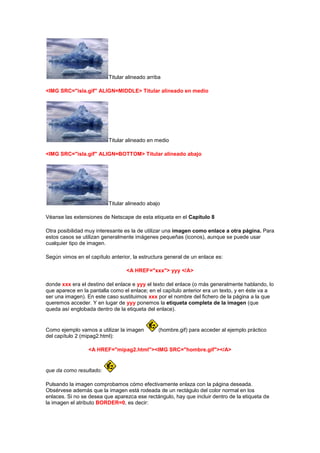 Titular alineado arriba

<IMG SRC="isla.gif" ALIGN=MIDDLE> Titular alineado en medio




                          Titular alineado en medio

<IMG SRC="isla.gif" ALIGN=BOTTOM> Titular alineado abajo




                          Titular alineado abajo

Véanse las extensiones de Netscape de esta etiqueta en el Capítulo 8

Otra posibilidad muy interesante es la de utilizar una imagen como enlace a otra página. Para
estos casos se utilizan generalmente imágenes pequeñas (iconos), aunque se puede usar
cualquier tipo de imagen.

Según vimos en el capítulo anterior, la estructura general de un enlace es:

                                  <A HREF="xxx"> yyy </A>

donde xxx era el destino del enlace e yyy el texto del enlace (o más generalmente hablando, lo
que aparece en la pantalla como el enlace; en el capítulo anterior era un texto, y en éste va a
ser una imagen). En este caso sustituimos xxx por el nombre del fichero de la página a la que
queremos acceder. Y en lugar de yyy ponemos la etiqueta completa de la imagen (que
queda así englobada dentro de la etiqueta del enlace).


Como ejemplo vamos a utilizar la imagen         (hombre.gif) para acceder al ejemplo práctico
del capítulo 2 (mipag2.html):

                  <A HREF="mipag2.html"><IMG SRC="hombre.gif"></A>


que da como resultado:

Pulsando la imagen comprobamos cómo efectivamente enlaza con la página deseada.
Obsérvese además que la imagen está rodeada de un rectágulo del color normal en los
enlaces. Si no se desea que aparezca ese rectángulo, hay que incluir dentro de la etiqueta de
la imagen el atributo BORDER=0, es decir:
 