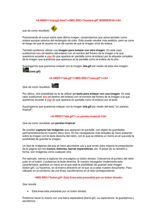 <A HREF="mipag2.html"><IMG SRC="hombre.gif" BORDER=0></A>


que da como resultado:

Posicionando el cursor sobre esta última imagen, comprobamos que actúa también como
enlace aunque carezca del rectángulo de color. Esto puede resultar más estético, pero se corre
el riesgo de que el usuario no se dé cuenta de que la imagen sirve de enlace.

También podemos utilizar una imagen para enlazar con otra imagen. En este caso
sustituimos xxx (el destino del enlace) con el nombre del fichero de la imagen a la que
queremos acceder e yyy (lo que aparece en pantalla como el enlace) por la etiqueta completa
de la imagen que queremos que aparezca en la pantalla como el enlace de la otra.

Supongamos que queremos enlazar con la imagen isla.gif por medio de esta otra imagen:

     (casa.gif):

                      <A HREF="isla.gif"><IMG SRC="casa.gif"></A>


Que da como resultado:

Por último, otra posibilidad es la de utilizar un texto para enlazar con una imagen. En este
caso sustituimos xxx (el destino del enlace) con el nombre del fichero de la imagen a la que
queremos acceder e yyy (lo que aparece en pantalla como el enlace) por el texto.

Supongamos que queremos enlazar con la imagen isla.gif por medio del texto "un paraíso
tropical":

                         <A HREF="isla.gif"> un paraíso tropical </A>

Que da como resultado: un paraíso tropical

Se pueden capturar las imágenes que aparecen en pantalla, con objeto de guardarlas
permanentemente en nuestro disco duro. En los navegadores más actuales se hace pulsando
sobre la imagen con la tecla derecha del ratón, con lo que se obtiene un menú en el que está la
posibilidad de guardar la imagen.

Un tipo de imágenes del que se hace abundante uso y que sirven para mejorar la presentación
de la página son los iconos, botones, barras separadoras, etc. A pesar de su tamaño o
forma, son imágenes como cualquier otra.

Por ejemplo, vamos a capturar de una página un botón dorado. Colocamos el puntero del ratón
justo en el botón, y pulsamos la tecla derecha. Si nuestro navegador implementa esta
característica, aparece un menú en el que está la posibilidad de guardar esta imagen
(boton.gif). Lo hacemos, en el mismo directorio en el que va a estar nuestro documento. Para
utilizarlo en el comienzo de una línea, escribiríamos en el sitio correspondiente:

          <IMG SRC="boton.gif> Esta linea esta precedida por un boton dorado.

Que resulta:

        Esta linea esta precedida por un boton dorado.

Podemos hacer lo mismo con una barra separadora (barra.gif). La capturamos, la guardamos y
escribimos:
 