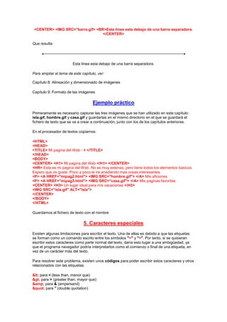 <CENTER> <IMG SRC="barra.gif> <BR>Esta linea esta debajo de una barra separadora.
                                  </CENTER>

Que resulta:




                        Esta linea esta debajo de una barra separadora.

Para ampliar el tema de este capítulo, ver:

Capítulo 8: Alineación y dimensionado de imágenes

Capítulo 9: Formato de las imágenes

                                    Ejemplo práctico
Primeramente es necesario capturar las tres imágenes que se han utilizado en este capítulo:
isla.gif, hombre.gif y casa.gif y guardarlas en el mismo directorio en el que se guardará el
fichero de texto que se va a crear a continuación, junto con los de los capítulos anteriores.

En el procesador de textos copiamos:

<HTML>
<HEAD>
<TITLE> Mi pagina del Web - 4 </TITLE>
</HEAD>
<BODY>
<CENTER> <H1> Mi pagina del Web </H1> </CENTER>
<HR> Esta es mi pagina del Web. No es muy extensa, pero tiene todos los elementos basicos.
Espero que os guste. Poco a poco le ire anadiendo mas cosas interesantes.
<P> <A HREF="mipag2.html"> <IMG SRC="hombre.gif"> </A> Mis aficiones
<P> <A HREF="mipag3.html"> <IMG SRC="casa.gif"> </A> Mis paginas favoritas
<CENTER> <H3> Un lugar ideal para mis vacaciones </H3>
<IMG SRC="isla.gif" ALT="isla">
</CENTER>
</BODY>
</HTML>

Guardamos el fichero de texto con el nombre

                              5. Caracteres especiales
Existen algunas limitaciones para escribir el texto. Una de ellas es debido a que las etiquetas
se forman como un comando escrito entre los símbolos "<" y ">". Por tanto, si se quisieran
escribir estos caracteres como parte normal del texto, daría esto lugar a una ambigüedad, ya
que el programa navegador podría interpretarlos como el comienzo o final de una etiqueta, en
vez de un carácter más del texto.

Para resolver este problema, existen unos códigos para poder escribir estos caracteres y otros
relacionados con las etiquetas.

< para < (less than, menor que)
> para > (greater than, mayor que)
&amp; para & (ampersand)
" para " (double quotation)
 