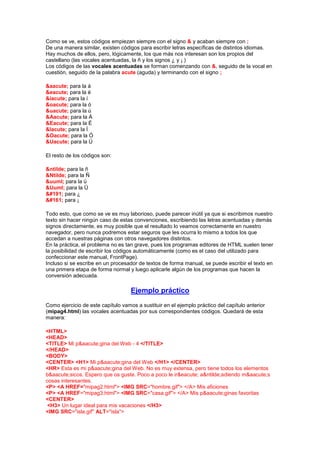 Como se ve, estos códigos empiezan siempre con el signo & y acaban siempre con ;
De una manera similar, existen códigos para escribir letras específicas de distintos idiomas.
Hay muchos de ellos, pero, lógicamente, los que más nos interesan son los propios del
castellano (las vocales acentuadas, la ñ y los signos ¿ y ¡ )
Los códigos de las vocales acentuadas se forman comenzando con &, seguido de la vocal en
cuestión, seguido de la palabra acute (aguda) y terminando con el signo ;

&aacute; para la á
&eacute; para la é
&iacute; para la í
&oacute; para la ó
&uacute; para la ú
&Aacute; para la Á
&Eacute; para la É
&Iacute; para la Í
&Oacute; para la Ó
&Uacute; para la Ú

El resto de los códigos son:

&ntilde; para la ñ
&Ntilde; para la Ñ
&uuml; para la ü
&Uuml; para la Ü
¿ para ¿
¡ para ¡

Todo esto, que como se ve es muy laborioso, puede parecer inútil ya que si escribimos nuestro
texto sin hacer ningún caso de estas convenciones, escribiendo las letras acentuadas y demás
signos directamente, es muy posible que el resultado lo veamos correctamente en nuestro
navegador, pero nunca podremos estar seguros que les ocurra lo mismo a todos los que
accedan a nuestras páginas con otros navegadores distintos.
En la práctica, el problema no es tan grave, pues los programas editores de HTML suelen tener
la posibilidad de escribir los códigos automáticamente (como es el caso del utilizado para
confeccionar este manual, FrontPage).
Incluso si se escribe en un procesador de textos de forma manual, se puede escribir el texto en
una primera etapa de forma normal y luego aplicarle algún de los programas que hacen la
conversión adecuada.

                                    Ejemplo práctico
Como ejercicio de este capítulo vamos a sustituir en el ejemplo práctico del capítulo anterior
(mipag4.html) las vocales acentuadas por sus correspondientes códigos. Quedará de esta
manera:

<HTML>
<HEAD>
<TITLE> Mi p&aacute;gina del Web - 4 </TITLE>
</HEAD>
<BODY>
<CENTER> <H1> Mi p&aacute;gina del Web </H1> </CENTER>
<HR> Esta es mi p&aacute;gina del Web. No es muy extensa, pero tiene todos los elementos
b&aacute;sicos. Espero que os guste. Poco a poco le ir&eacute; a&ntilde;adiendo m&aacute;s
cosas interesantes.
<P> <A HREF="mipag2.html"> <IMG SRC="hombre.gif"> </A> Mis aficiones
<P> <A HREF="mipag3.html"> <IMG SRC="casa.gif"> </A> Mis p&aacute;ginas favoritas
<CENTER>
 <H3> Un lugar ideal para mis vacaciones </H3>
<IMG SRC="isla.gif" ALT="isla">
 
