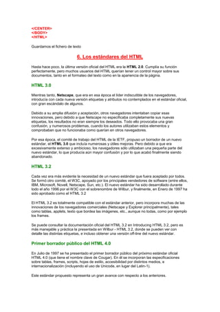 </CENTER>
</BODY>
</HTML>

Guardamos el fichero de texto

                           6. Los estándares del HTML
Hasta hace poco, la última versión oficial del HTML era la HTML 2.0. Cumplía su función
perfectamente, pero muchos usuarios del HTML querían tener un control mayor sobre sus
documentos, tanto en el formateo del texto como en la apariencia de la página.

HTML 3.0

Mientras tanto, Netscape, que era en esa época el líder indiscutible de los navegadores,
introducía con cada nueva versión etiquetas y atributos no contemplados en el estándar oficial,
con gran escándalo de algunos.

Debido a su amplia difusión y aceptación, otros navegadores intentaban copiar esas
innovaciones, pero debido a que Netscape no especificaba completamente sus nuevas
etiquetas, los resultados no eran siempre los deseados. Todo ello provocaba una gran
confusión, y numerosos problemas, cuando los autores utilizaban estos elementos y
comprobaban que no funcionaba como querían en otros navegadores.

Por esa época, el comité de trabajo del HTML de la IETF, propuso un borrador de un nuevo
estándar, el HTML 3.0 que incluía numerosas y útiles mejoras. Pero debido a que era
excesivamente extenso y ambicioso, los navegadores sólo utilizaban una pequeña parte del
nuevo estándar, lo que producía aún mayor confusión y por lo que acabó finalmente siendo
abandonado.

HTML 3.2

Cada vez era más evidente la necesidad de un nuevo estándar que fuera aceptado por todos.
Se formó otro comité, el W3C, apoyado por los principales vendedores de software (entre ellos,
IBM, Microsoft, Novell, Netscape, Sun, etc.). El nuevo estándar ha sido desarrollado durante
todo el año 1996 por el W3C con el sobrenombre de Wilbur, y finalmente, en Enero de 1997 ha
sido aprobado como el HTML 3.2

El HTML 3.2 es totalmente compatible con el estándar anterior, pero incorpora muchas de las
innovaciones de los navegadores comerciales (Netscape y Explorer principalmente), tales
como tablas, applets, texto que bordea las imágenes, etc., aunque no todas, como por ejemplo
los frames.

Se puede consultar la documentación oficial del HTML 3.2 en Introducing HTML 3.2, pero es
más manejable y práctica la presentada en Wilbur - HTML 3.2, donde se pueden ver con
detalle las distintas etiquetas, e incluso obtener una versión off-line del nuevo estándar.

Primer borrador público del HTML 4.0

En Julio de 1997 se ha presentado el primer borrador público del próximo estándar oficial
HTML 4.0 (que tiene el nombre clave de Cougar). En él se incorporan las especificaciones
sobre tablas, frames, scripts, hojas de estilo, accesibilidad por distintos medios, e
internacionalización (incluyendo el uso de Unicode, en lugar del Latin-1).

Este estándar propuesto representa un gran avance con respecto a los anteriores.
 